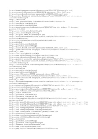 http://premiumpassaccounts.blogspot.com/2011/09/30bonus-mix.html
http://szymool.blogspot.com/2011/09/4-september-2011_3597.html
http://forum.burek.com/xxx-passwords-t290029.1820.wap2.html
http://mofos-brazzers-account.tumblr.com/post/62512374871/all-in-one-porn-
accounts-february-5
http://cmreddieb
http://www.passbaroness.com/search/label/realitypassplus
http://pastebin.com/xnhKUrQi
http://pastebin.com/LVQZcLsN
http://premiumsaccount.blogspot.com/2011/12/new-hot-update-22-december-
premium_948.html
http://www.aonde.com.br/aonde.php
http://inci.sozlukspot.com/w/y
http://halyava.fmbb.ru/viewtopic.php
http://mofos-brazzers-account.tumblr.com/post/62512374871/all-in-one-porn-
accounts-february-5
http://viciousfemales.com/forums/showthread.php
http://bigbob
http://pastebin.com/PeDJLvB3
http://pastebin.com/xnhKUrQi
http://forum.burek.com/xxx-passwords-t290029.1805.wap2.html
http://premiumsaccount.blogspot.com/2011/12/new-hot-update-22-december-
premium_22.html
http://inci.sozlukspot.com/w/y
http://www.pageglimpse.com/zips.nextdoornikki.com
http://www.ubers.org/Thread-Some-porn-acccsss
http://premium-accounts-updatee.blogspot.com/2011/12/firstanalquest.html
http://mofos-brazzers-account.tumblr.com/post/62512374871/all-in-one-porn-
accounts-february-5
http://crackingforum.com/dead-premium-accounts/97935-my-giant-list-porn-i-
cracked-today.html
http://wolverine
http://pastebin.com/xnhKUrQi
http://pastebin.com/HzLqkc4U
http://www.686dy.com/13832-password_mixes_103.html
http://viciousfemales.com/forums/archive/index.php/t-10024.html
http://premiumsaccount.blogspot.com/2011/12/new-hot-update-22-december-
premium_22.html
http://mofos-brazzers-account.tumblr.com/post/62512374871/all-in-one-porn-
accounts-february-5
http://pornodailypass.blogspot.com/2011/04/11-april-2011_3271.html
http://inci.sozlukspot.com/w/y
http://passespremium.blogspot.com/2012/04/passwords-update-happy-420.html
http://www.4shared.com/web/preview/doc/2T_yf5ui
http://robin.verfaille
http://pastebin.com/xnhKUrQi
http://pastebin.com/8MfyPCPs
http://thefreep0rn.blogspot.com/2012/04/april-22-2012-xxx-free-porn-
passwords.html
http://mix-pass09.blogspot.com/2012/04/mega-vip-adult-mix-porn-xxx-19-april.html
http://mix-pass09.blogspot.com/2012/04/mega-vip-adult-mix-porn-xxx-24-april.html
http://www.iatraf.co.il/archive/index.php/t-817127-p-8.html
http://www.freepornpassez.com/tag/diabolic/
http://www.freepornpassez.com/tag/xhamster/
http://www.ranksphere.com/member.jerk-offpass.com
http://pornomoon.com/index.php
http://www.google.com/support/bin/answer.py
http://www.chillingeffects.org/notice.cgi
http://malcolmin
http://pastebin.com/xnhKUrQi
http://pastebin.com/Vzj5zu6b/login
http://members.russian-mistress.com/
http://www.russian-mistress.com/
http://www.krucil.net/showthread.php/216753-porn-
 