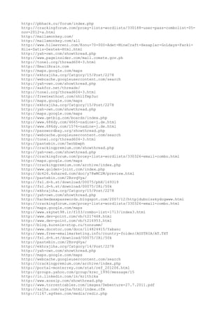 http://pbhack.ru/forum/index.php
http://crackingforum.com/proxy-lists-wordlists/330188-user-pass-combolist-05-
nov-2012-a.html
http://mailamonkey.com/
http://mailamonkey.com/all
http://www.hileevreni.com/Konu-70-000-Adet-MineCraft-Hesaplar-GoLdays-Farki-
Hile-Satis-Destek-Html.html
http://yah-own.com/showthread.php
http://www.pageinsider.com/mail.comste.gov.ph
http://tonel.org/thread604-3.html
http://EmailBrain.com
http://maps.google.com/maps
http://ekhrajiha.org/Catgory/15/Post/2278
http://webcache.googleusercontent.com/search
http://yah-own.com/showthread.php
http://xakfor.net/threads/
http://tonel.org/thread604-3.html
http://freetexthost.com/nhilfmp3uc
http://maps.google.com/maps
http://ekhrajiha.org/Catgory/15/Post/2278
http://yah-own.com/showthread.php
http://maps.google.com/maps
http://www.getbig.com/boards/index.php
http://www.686dy.com/4665-nadine-j.de.html
http://www.686dy.com/1576-nadine-j.de.html
http://passwordbay.org/showthread.php
http://webcache.googleusercontent.com/search
http://tonel.org/thread604-3.html
http://pastebin.com/5wrbbwph
http://crackingpremium.com/showthread.php
http://yah-own.com/showthread.php
http://crackingforum.com/proxy-lists-wordlists/330326-email-combo.html
http://maps.google.com/maps
http://crackingpremium.com/archive/index.php
http://www.golden-joint.com/index.php
http://dc426.4shared.com/doc/y78wMC2M/preview.html
http://pastebin.com/2BzvqVya/
http://fs1.d-h.st/download/00075/phH/169319
http://fs1.d-h.st/download/00075/IRi/50k
http://ekhrajiha.org/Catgory/15/Post/2278
http://yah-own.com/showthread.php
http://hackedxxxpasswords.blogspot.com/2007/12/httpjduboisskydogwww.html
http://crackingforum.com/proxy-lists-wordlists/330326-email-combo.html
http://maps.google.com/maps
http://www.skynet98.ir/f103/combo-list-1713/index3.html
http://www.dev-point.com/vb/t217468.html
http://www.dev-point.com/vb/t216953.html
http://blog.kurenie-stop.ru/tonsumm/
http://www.docstoc.com/docs/114824415/Yabanc
http://www.free-emailmarketing.info/country-folder/AUSTRIA/AT.TXT
http://fs1.d-h.st/download/00075/IRi/50k
http://pastebin.com/2BzvqVya/
http://ekhrajiha.org/Catgory/14/Post/2278
http://yah-own.com/showthread.php
http://maps.google.com/maps
http://webcache.googleusercontent.com/search
http://crackingpremium.com/archive/index.php
http://portal-monterrey.com/stat/ref_201206.html
http://groups.yahoo.com/group/krec_1990/message/15
http://in.linkedin.com/in/krithika
http://www.xossip.com/showthread.php
http://www.torrentcables.com/images/Debenture-27.7.2011.pdf
http://sajha.com/sajha/html/index.cfm
http://1167.xg4ken.com/media/redir.php
 