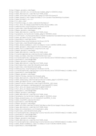 http://maps.google.com/maps
http://www.iatraf.co.il/archive/index.php/t-266554.html
http://www.dev-point.com/vb/t217468.html
http://www.softcom.net/users/lupeg/21-06-03-Level4
http://www.neowin.net/news/hotmail-in-israel-hacked-by-turksec
http://www.hotmail.co.il/
http://il.msn.com/
http://technology.il.msn.com/wl4/hotmail/
http://fs1.d-h.st/download/00075/YZu/Fullcombo.txt
http://ekhrajiha.org/Catgory/14/Post/2278
http://yah-own.com/showthread.php
http://maps.google.com/maps
http://www.dev-point.com/vb/t217468.html
http://youhack.ru/archive/index.php/t-400963.html
http://1337-soft.ru/halyava/mail/2206-razdacha-zarubezhnogo-myla-ot-ratbot.html
http://www.golden-joint.com/index.php
http://pastebin.com/4mt30cVc
http://ekhrajiha.org/Catgory/14/Post/2278
http://yah-own.com/showthread.php
http://www.downloademail.net/11/email-list-16898/16898.html
http://www.google.com/support/bin/answer.py
http://www.chillingeffects.org/notice.cgi
http://maps.google.com/maps
http://www.dev-point.com/vb/t217468.html
http://crackingpremium.com/archive/index.php
http://www.scribd.com/doc/210555234/txt-txt
http://crackingforum.com/proxy-lists-wordlists/330326-email-combo.html
http://pastebin.com/mSqErXED
http://maps.google.com/maps
http://www.dev-point.com/vb/t217468.html
http://mollaborjan.com/vb/showthread.php
http://yah-own.com/showthread.php
http://ekhrajiha.org/Catgory/14/Post/2278
http://crackingforum.com/proxy-lists-wordlists/330326-email-combo.html
http://pastebin.com/mSqErXED
http://maps.google.com/maps
http://devil-king.com/printthread.php
http://www.dev-point.com/vb/t217468.html
http://www.alboraaq.com/forum/archive/index.php/t-224979.html
http://www.golden-joint.com/index.php
http://masrt-arch.sxnarod.com/topic143004_140.html
http://pass.nejcpass.com/password_nejcpass072.html
http://fs1.d-h.st/download/00075/phH/169319
http://fs1.d-h.st/download/00075/IRi/50k
http://pastebin.com/mSqErXED
http://maps.google.com/maps
http://www.dev-point.com/vb/t217468.html
http://youhack.ru/archive/index.php/t-400963.html
http://www.planetnana.co.il/ssswrz1/so0904_3.htm
http://www.touch89.com/archiver/
http://pastebin.com/GE3VpjeM
http://maps.google.com/maps
http://www.scribd.com/doc/43602764/Mais-Um-Site-Legal-Para-Download
http://www.dev-point.com/vb/t217468.html
http://www.blizzhackers.cc/viewtopic.php
http://yah-own.com/showthread.php
http://crackingforum.com/proxy-lists-wordlists/330326-email-combo.html
http://pastebin.com/mSqErXED
http://pastebin.com/YzWcrAsw/
http://maps.google.com/maps
http://www.dev-point.com/vb/t217468.html
http://crackingforum.com/proxy-lists-wordlists/330326-email-combo.html
http://www.downloademail.net/11/email-list-18290/18290.html
http://pastebin.com/mSqErXED
 