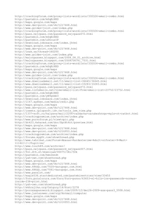 http://crackingforum.com/proxy-lists-wordlists/330326-email-combo.html
http://pastebin.com/mSqErXED
http://maps.google.com/maps
http://www.dev-point.com/vb/t217468.html
http://www.golden-joint.com/index.php
http://crackingforum.com/proxy-lists-wordlists/330326-email-combo.html
http://pass.nejcpass.com/password_nejcpass072.html
http://pastebin.com/mSqErXED
http://pastebin.com/uS6cus1P
http://download.inboxace.com/index.jhtml
http://maps.google.com/maps
http://www.dev-point.com/vb/t217468.html
http://leak.sx/thread-160200
http://www.golden-joint.com/index.php
http://majorpasses.blogspot.com/2008_08_01_archive.html
http://majorpasses.blogspot.com/2008/08/81_7531.html
http://crackingforum.com/proxy-lists-wordlists/330326-email-combo.html
http://pastebin.com/mSqErXED
http://maps.google.com/maps
http://www.dev-point.com/vb/t217468.html
http://www.golden-joint.com/index.php
http://crackingforum.com/proxy-lists-wordlists/330326-email-combo.html
http://www.downloademail.net/11/email-list-36645/36645.html
http://www.downloademail.net/11/email-list-33283/33283.html
http://pass.nejcpass.com/password_nejcpass072.html
http://www.listemails.net/view-email-list/Free-email-list-23752/23752.html
http://pastebin.com/mSqErXED
http://pastebin.com/yN9gnbb3
http://download.inboxace.com/index.jhtml
http://1167.xg4ken.com/media/redir.php
http://maps.google.com/maps
http://www.dev-point.com/vb/t217468.html
http://jsemts.jplopsoft.idv.tw/tools_jem_view.php
http://1337-soft.ru/halyava/mail/2206-razdacha-zarubezhnogo-myla-ot-ratbot.html
http://crackingpremium.com/archive/index.php
http://www.pornoforum.pl/viewtopic.php
http://dc423.4shared.com/doc/PprXt4ct/preview.html
http://maps.google.com/maps
http://www.dev-point.com/vb/t217468.html
http://www.dev-point.com/vb/t216953.html
http://crackingpremium.com/archive/index.php
http://forums.myg0t.com/showthread.php
http://www.tahribat.com/Forum-Abazan-Kardeslerime-Adult-sifreler-9-Mart-
11142/-/-/Fugitive/
http://www.touch89.com/archiver/
http://pass.nejcpass.com/password_nejcpass007.html
http://fs1.d-h.st/download/00075/IRi/50k
http://pastebin.com/hmn2endt
http://yah-own.com/showthread.php
http://maps.google.com/maps
http://www.dev-point.com/vb/t217468.html
http://www.686dy.com/7020-karupspc.com.html
http://www.686dy.com/7061-karupspc.com.html
http://www.passlot.com/
http://eagle536.startdedicated.com/pastebinentries/view/33453
http://foro.putalocura.com/foro/foro-ponno/63653-el-hilo-los-passwords-normas-
inside-238-print.html
http://yah-own.com/showthread.php
http://ekhrajiha.org/Catgory/14/Post/2278
http://pornxxxpassword.blogspot.com/2009/12/dec26-2009-xxx-pass3_5508.html
http://www.justanswer.com/sip/Hotmail/computer
http://maps.google.com/maps
http://www.dev-point.com/vb/t217468.html
http://www.dev-point.com/vb/t216953.html
 