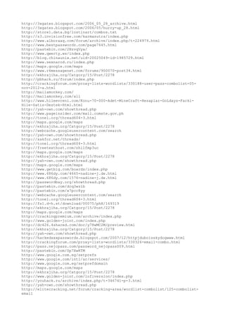 http://3xgates.blogspot.com/2006_05_28_archive.html
http://3xgates.blogspot.com/2006/05/hurry-up_28.html
http://store1.data.bg/lostinart/combos.txt
http://z3.invisionfree.com/karmasutra/index.php
http://www.alboraaq.com/forum/archive/index.php/t-224979.html
http://www.bestpasswordz.com/page7645.html
http://pastebin.com/2BzvqVya/
http://www.qwerty.ws/index.php
http://blog.chinaunix.net/uid-20025049-id-1985729.html
http://www.sexnarod.ru/index.php
http://maps.google.com/maps
http://www.r6messagenet.com/forums/900070-post34.html
http://ekhrajiha.org/Catgory/15/Post/2278
http://pbhack.ru/forum/index.php
http://crackingforum.com/proxy-lists-wordlists/330188-user-pass-combolist-05-
nov-2012-a.html
http://mailamonkey.com/
http://mailamonkey.com/all
http://www.hileevreni.com/Konu-70-000-Adet-MineCraft-Hesaplar-GoLdays-Farki-
Hile-Satis-Destek-Html.html
http://yah-own.com/showthread.php
http://www.pageinsider.com/mail.comste.gov.ph
http://tonel.org/thread604-3.html
http://maps.google.com/maps
http://ekhrajiha.org/Catgory/15/Post/2278
http://webcache.googleusercontent.com/search
http://yah-own.com/showthread.php
http://xakfor.net/threads/
http://tonel.org/thread604-3.html
http://freetexthost.com/nhilfmp3uc
http://maps.google.com/maps
http://ekhrajiha.org/Catgory/15/Post/2278
http://yah-own.com/showthread.php
http://maps.google.com/maps
http://www.getbig.com/boards/index.php
http://www.686dy.com/4665-nadine-j.de.html
http://www.686dy.com/1576-nadine-j.de.html
http://passwordbay.org/showthread.php
http://pastebin.com/dcq3wzib
http://pastebin.com/x7pcc8yy
http://webcache.googleusercontent.com/search
http://tonel.org/thread604-3.html
http://fs1.d-h.st/download/00075/phH/169319
http://ekhrajiha.org/Catgory/15/Post/2278
http://maps.google.com/maps
http://crackingpremium.com/archive/index.php
http://www.golden-joint.com/index.php
http://dc426.4shared.com/doc/y78wMC2M/preview.html
http://ekhrajiha.org/Catgory/15/Post/2278
http://yah-own.com/showthread.php
http://hackedxxxpasswords.blogspot.com/2007/12/httpjduboisskydogwww.html
http://crackingforum.com/proxy-lists-wordlists/330326-email-combo.html
http://pass.nejcpass.com/password_nejcpass009.html
http://pastebin.com/Sp7XwKTM
http://www.google.com.eg/setprefs
http://www.google.com/intl/ar/services/
http://www.google.com.eg/setprefdomain
http://maps.google.com/maps
http://ekhrajiha.org/Catgory/15/Post/2278
http://www.golden-joint.com/lofiversion/index.php
http://youhack.ru/archive/index.php/t-346741-p-3.html
http://yah-own.com/showthread.php
http://elitecracking.net/forum/cracking-area/wordlist-combolist/125-combolist-
email
 