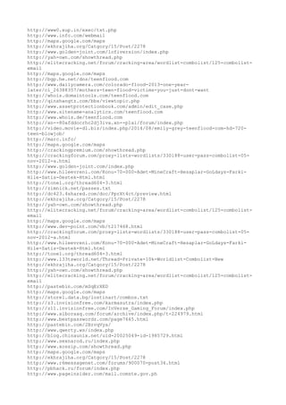 http://www0.xup.in/exec/txt.php
http://www.info.com/webmail
http://maps.google.com/maps
http://ekhrajiha.org/Catgory/15/Post/2278
http://www.golden-joint.com/lofiversion/index.php
http://yah-own.com/showthread.php
http://elitecracking.net/forum/cracking-area/wordlist-combolist/125-combolist-
email
http://maps.google.com/maps
http://bgp.he.net/dns/teenflood.com
http://www.dailycamera.com/colorado-flood-2013-one-year-
later/ci_26388357/mothers-teen-flood-victims-you-just-dont-want
http://whois.domaintools.com/teenflood.com
http://qinshangtz.com/bbs/viewtopic.php
http://www.assetprotectionbook.com/admin/edit_case.php
http://www.sitename-analytics.com/teenflood.com
http://www.whois.de/teenflood.com
http://xn--80afddocrhc2dj3iva.xn--p1ai/forum/index.php
http://video.movie-dl.biz/index.php/2014/08/emily-grey-teenflood-com-hd-720-
teen-blowjob/
http://marc.info/
http://maps.google.com/maps
http://crackingpremium.com/showthread.php
http://crackingforum.com/proxy-lists-wordlists/330188-user-pass-combolist-05-
nov-2012-a.html
http://www.golden-joint.com/index.php
http://www.hileevreni.com/Konu-70-000-Adet-MineCraft-Hesaplar-GoLdays-Farki-
Hile-Satis-Destek-Html.html
http://tonel.org/thread604-3.html
http://zimnick.net/passes.txt
http://dc423.4shared.com/doc/PprXt4ct/preview.html
http://ekhrajiha.org/Catgory/15/Post/2278
http://yah-own.com/showthread.php
http://elitecracking.net/forum/cracking-area/wordlist-combolist/125-combolist-
email
http://maps.google.com/maps
http://www.dev-point.com/vb/t217468.html
http://crackingforum.com/proxy-lists-wordlists/330188-user-pass-combolist-05-
nov-2012-a.html
http://www.hileevreni.com/Konu-70-000-Adet-MineCraft-Hesaplar-GoLdays-Farki-
Hile-Satis-Destek-Html.html
http://tonel.org/thread604-3.html
http://www.l33tsworld.net/Thread-Private-10k-Worldlist-Combolist-New
http://ekhrajiha.org/Catgory/15/Post/2278
http://yah-own.com/showthread.php
http://elitecracking.net/forum/cracking-area/wordlist-combolist/125-combolist-
email
http://pastebin.com/mSqErXED
http://maps.google.com/maps
http://store1.data.bg/lostinart/combos.txt
http://z3.invisionfree.com/karmasutra/index.php
http://z11.invisionfree.com/InVerse_Gaming_Forum/index.php
http://www.alboraaq.com/forum/archive/index.php/t-224979.html
http://www.bestpasswordz.com/page7645.html
http://pastebin.com/2BzvqVya/
http://www.qwerty.ws/index.php
http://blog.chinaunix.net/uid-20025049-id-1985729.html
http://www.sexnarod.ru/index.php
http://www.xossip.com/showthread.php
http://maps.google.com/maps
http://ekhrajiha.org/Catgory/15/Post/2278
http://www.r6messagenet.com/forums/900070-post34.html
http://pbhack.ru/forum/index.php
http://www.pageinsider.com/mail.comste.gov.ph
 
