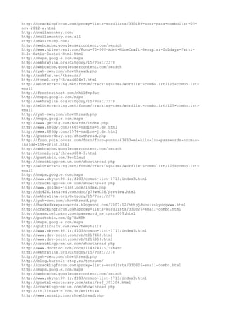 http://crackingforum.com/proxy-lists-wordlists/330188-user-pass-combolist-05-
nov-2012-a.html
http://mailamonkey.com/
http://mailamonkey.com/all
http://mailchimp.com/
http://webcache.googleusercontent.com/search
http://www.hileevreni.com/Konu-70-000-Adet-MineCraft-Hesaplar-GoLdays-Farki-
Hile-Satis-Destek-Html.html
http://maps.google.com/maps
http://ekhrajiha.org/Catgory/15/Post/2278
http://webcache.googleusercontent.com/search
http://yah-own.com/showthread.php
http://xakfor.net/threads/
http://tonel.org/thread604-3.html
http://elitecracking.net/forum/cracking-area/wordlist-combolist/125-combolist-
email
http://freetexthost.com/nhilfmp3uc
http://maps.google.com/maps
http://ekhrajiha.org/Catgory/15/Post/2278
http://elitecracking.net/forum/cracking-area/wordlist-combolist/125-combolist-
email
http://yah-own.com/showthread.php
http://maps.google.com/maps
http://www.getbig.com/boards/index.php
http://www.686dy.com/4665-nadine-j.de.html
http://www.686dy.com/1576-nadine-j.de.html
http://passwordbay.org/showthread.php
http://foro.putalocura.com/foro/foro-ponno/63653-el-hilo-los-passwords-normas-
inside-156-print.html
http://webcache.googleusercontent.com/search
http://tonel.org/thread604-3.html
http://pastebin.com/PecD2xud
http://crackingpremium.com/showthread.php
http://elitecracking.net/forum/cracking-area/wordlist-combolist/125-combolist-
email
http://maps.google.com/maps
http://www.skynet98.ir/f103/combo-list-1713/index3.html
http://crackingpremium.com/showthread.php
http://www.golden-joint.com/index.php
http://dc426.4shared.com/doc/y78wMC2M/preview.html
http://ekhrajiha.org/Catgory/15/Post/2278
http://yah-own.com/showthread.php
http://hackedxxxpasswords.blogspot.com/2007/12/httpjduboisskydogwww.html
http://crackingforum.com/proxy-lists-wordlists/330326-email-combo.html
http://pass.nejcpass.com/password_nejcpass009.html
http://pastebin.com/Sp7XwKTM
http://maps.google.com/maps
http://publicnick.com/www/hemphill8
http://www.skynet98.ir/f103/combo-list-1713/index3.html
http://www.dev-point.com/vb/t217468.html
http://www.dev-point.com/vb/t216953.html
http://crackingpremium.com/showthread.php
http://www.docstoc.com/docs/114824415/Yabanc
http://ekhrajiha.org/Catgory/15/Post/2278
http://yah-own.com/showthread.php
http://blog.kurenie-stop.ru/tonsumm/
http://crackingforum.com/proxy-lists-wordlists/330326-email-combo.html
http://maps.google.com/maps
http://webcache.googleusercontent.com/search
http://www.skynet98.ir/f103/combo-list-1713/index3.html
http://portal-monterrey.com/stat/ref_201206.html
http://crackingpremium.com/showthread.php
http://in.linkedin.com/in/krithika
http://www.xossip.com/showthread.php
 