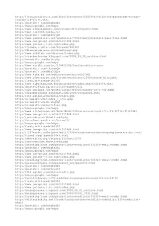 http://foro.putalocura.com/foro/foro-ponno/63653-el-hilo-los-passwords-normas-
inside-124-print.html
http://pastebin.com/mSqErXED
http://maps.google.com/maps
http://www.r6messagenet.com/forums/947126-post3.html
http://wap.clan808.borda.ru/
http://pastebin.com/GE3VpjeM
http://www.gamekiller.net/spamzilla/75304-many-brazzers-pass-free.html
http://www.dev-point.com/vb/t217468.html
http://www.golden-joint.com/index.php
http://forums.promisr.com/threads/48198/
http://diendan.garena.vn/showthread.php
http://www.rohitab.com/discuss/index.php
http://crackerlounge.blogspot.com/2008_09_28_archive.html
http://e-mailfor.me/h-in.php
http://maps.google.com/maps
http://www.scribd.com/doc/129402106/lendier-akhir-tahun
http://pastebin.com/tAunbmQm
http://pastebin.com/MPz2GQje
http://www.4shared.com/web/preview/doc/vGOZ7VKl
http://www.p0wersurge.com/forums/wordlists/2265-cforce_hits.html
http://leak.sx/thread-160200
http://www.alboraaq.com/forum/archive/index.php/t-224979.html
http://buster249.blog.cz/1104/5-duben-2011
http://www.poringa.net/posts/links/984036/Passes-18-07-08.html
http://crackerlounge.blogspot.com/2008/09/passes.html
http://540.xg4ken.com/media/redir.php
http://e-mailfor.me/index_7_intl.php
http://e-mailfor.me/h-in.php
http://e-mailfor.me/notifier.php
http://maps.google.com/maps
http://www.slideshare.net/AbdulAbdul5/brazzers-account-for-19-72014-37145440
http://www.dev-point.com/vb/t217468.html
http://yah-own.com/showthread.php
http://us.cleanresults.co/hotmail/
http://maps.google.com/maps
http://leak.sx/thread-160200
http://www.dev-point.com/vb/t217468.html
http://1337-soft.ru/halyava/mail/2206-razdacha-zarubezhnogo-myla-ot-ratbot.html
http://tonel.org/thread604-3.html
http://ekhrajiha.org/Catgory/15/Post/2278
http://yah-own.com/showthread.php
http://crackingforum.com/proxy-lists-wordlists/330326-email-combo.html
http://pastebin.com/mSqErXED
http://maps.google.com/maps
http://www.dev-point.com/vb/t217468.html
http://www.golden-joint.com/index.php
http://crackingforum.com/proxy-lists-wordlists/330326-email-combo.html
http://pass.nejcpass.com/password_nejcpass072.html
http://pastebin.com/mSqErXED
http://pastebin.com/uS6cus1P
http://540.xg4ken.com/media/redir.php
http://maps.google.com/maps
http://hackingforum.ru/Thread-Emails-passwords-unverifild--29712
http://leak.sx/thread-160200
http://www.dev-point.com/vb/t217468.html
http://www.golden-joint.com/index.php
http://majorpasses.blogspot.com/2008_08_01_archive.html
http://majorpasses.blogspot.com/2008/08/81_7531.html
http://crackingforum.com/proxy-lists-wordlists/330326-email-combo.html
http://elitecracking.net/forum/cracking-area/wordlist-combolist/125-combolist-
email
http://pastebin.com/mSqErXED
http://maps.google.com/maps
 