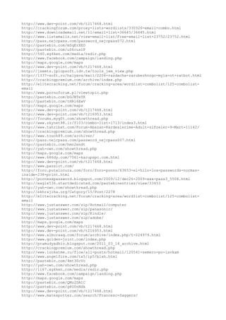 http://www.dev-point.com/vb/t217468.html
http://crackingforum.com/proxy-lists-wordlists/330326-email-combo.html
http://www.downloademail.net/11/email-list-36645/36645.html
http://www.listemails.net/view-email-list/Free-email-list-23752/23752.html
http://pass.nejcpass.com/password_nejcpass072.html
http://pastebin.com/mSqErXED
http://pastebin.com/uS6cus1P
http://540.xg4ken.com/media/redir.php
http://www.facebook.com/campaign/landing.php
http://maps.google.com/maps
http://www.dev-point.com/vb/t217468.html
http://jsemts.jplopsoft.idv.tw/tools_jem_view.php
http://1337-soft.ru/halyava/mail/2206-razdacha-zarubezhnogo-myla-ot-ratbot.html
http://crackingpremium.com/archive/index.php
http://elitecracking.net/forum/cracking-area/wordlist-combolist/125-combolist-
email
http://www.pornoforum.pl/viewtopic.php
http://pastebin.com/bGJBTeYK
http://pastebin.com/tHR16EwV
http://maps.google.com/maps
http://www.dev-point.com/vb/t217468.html
http://www.dev-point.com/vb/t216953.html
http://forums.myg0t.com/showthread.php
http://www.skynet98.ir/f103/combo-list-1713/index3.html
http://www.tahribat.com/Forum-Abazan-Kardeslerime-Adult-sifreler-9-Mart-11142/
http://crackingpremium.com/showthread.php
http://www.touch89.com/archiver/
http://pass.nejcpass.com/password_nejcpass007.html
http://pastebin.com/hmn2endt
http://yah-own.com/showthread.php
http://maps.google.com/maps
http://www.686dy.com/7061-karupspc.com.html
http://www.dev-point.com/vb/t217468.html
http://www.passlot.com/
http://foro.putalocura.com/foro/foro-ponno/63653-el-hilo-los-passwords-normas-
inside-238-print.html
http://pornxxxpassword.blogspot.com/2009/12/dec26-2009-xxx-pass3_5508.html
http://eagle536.startdedicated.com/pastebinentries/view/33453
http://yah-own.com/showthread.php
http://ekhrajiha.org/Catgory/15/Post/2278
http://elitecracking.net/forum/cracking-area/wordlist-combolist/125-combolist-
email
http://www.justanswer.com/sip/Hotmail/computer
http://www.justanswer.com/sip/panasonic/
http://www.justanswer.com/sip/Kindle/
http://www.justanswer.com/sip/adobe/
http://maps.google.com/maps
http://www.dev-point.com/vb/t217468.html
http://www.dev-point.com/vb/t216953.html
http://www.alboraaq.com/forum/archive/index.php/t-224979.html
http://www.golden-joint.com/index.php
http://pramudyadhio.blogspot.com/2011_03_14_archive.html
http://crackingpremium.com/showthread.php
http://www.lookatme.ru/flow/all-posts/hotmail/120541-semero-po-lavkam
http://www.angelfire.com/tx5/ip5/blah.html
http://pastebin.com/4mt30cVc
http://yah-own.com/showthread.php
http://1167.xg4ken.com/media/redir.php
http://www.facebook.com/campaign/landing.php
http://maps.google.com/maps
http://pastebin.com/QMz2DA1C
http://pastebin.com/g8U0nNdk
http://www.dev-point.com/vb/t217468.html
http://www.matespotter.com/search/Francesc-Saggers/
 