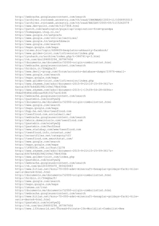 http://webcache.googleusercontent.com/search
http://archiver.rootsweb.ancestry.com/th/read/INHOWARD/2003-11/1068955013
http://archiver.rootsweb.ancestry.com/th/read/BAILEY/2005-05/1115262079
http://www.dev-point.com/vb/t217468.html
http://patch.com/washington/puyallup/inspiration-from-grandpa
http://homepages.ihug.co.nz/
http://www.google.tn/setprefs
http://www.google.com/intl/ar/services/
http://www.google.tn/setprefdomain
http://www.google.com/search
http://maps.google.com/maps
http://zismo.biz/topic/608609-besplatno-akkaunty-facebook/
http://www.golden-joint.com/lofiversion/index.php
http://youhack.ru/archive/index.php/t-346741-p-3.html
http://vk.com/doc184893294_387947406
http://documents.mx/documents/52000-origin-combolisttxt.html
http://webcache.googleusercontent.com/search
http://bitbin.it/5UmQGaJf/
http://www.devil-group.com/forum/accounts-database-dumps/23976-email-
http://www.google.com/search
http://maps.google.com/maps
http://www.golden-joint.com/lofiversion/index.php
http://www.skymem.com/xdoc/document-2015-9-21t10-15-59-3617z-
6acca16f67b44d02982169e178b4356b
http://www.skymem.com/xdoc/document-2015-1-13t09-54-28-6494z-
f6da09fd8d1d4bcaaf6815527ac61646
http://webcache.googleusercontent.com/search
http://pastebin.com/eieVyw2Q
http://documents.mx/documents/52000-origin-combolisttxt.html
http://www.google.com/search
http://maps.google.com/maps
http://bgp.he.net/dns/teenflood.com
http://teenflood.com.socialmail.me/
http://webcache.googleusercontent.com/search
http://whois.domaintools.com/teenflood.com
http://pastebin.com/eieVyw2Q
http://pastebin.com/PecD2xud
http://www.statsbay.com/www/teenflood.com
http://teenflood.info.cutestat.com/
http://eroartfiles.net/category/tf/
http://teenflood.com.smoothstat.com/
http://www.google.com/search
http://maps.google.com/maps
http://1890336.r98.ir/Post/2278
http://www.skymem.com/xdoc/document-2015-9-21t10-15-59-3617z-
6acca16f67b44d02982169e178b4356b
http://www.golden-joint.com/index.php
http://pastebin.com/eieVyw2Q
http://webcache.googleusercontent.com/search
http://vk.com/doc203395470_383420483
http://www.hitlan.net/konu-70-000-adet-minecraft-hesaplar-goldays-farki-hile-
satis-destek-html.html
http://documents.mx/documents/52000-origin-combolisttxt.html
http://bitbin.it/5UmQGaJf/
http://www.google.com/search
http://maps.google.com/maps
http://umuwa.us/ivan
http://documents.mx/documents/52000-origin-combolisttxt.html
http://webcache.googleusercontent.com/search
http://www.hitlan.net/konu-70-000-adet-minecraft-hesaplar-goldays-farki-hile-
satis-destek-html.html
http://pastebin.com/eieVyw2Q
http://vk.com/doc184893294_387947406
http://www.l33tsworld.net/Thread-Private-10k-Worldlist-Combolist-New
 