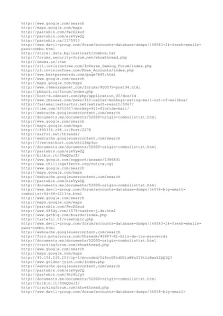 http://www.google.com/search
http://maps.google.com/maps
http://pastebin.com/PecD2xud
http://pastebin.com/eieVyw2Q
http://pastebin.ca/1175913
http://www.devil-group.com/forum/accounts-database-dumps/148083-2k-fresh-emails-
pass-combo.html
http://store1.data.bg/lostinart/combos.txt
http://forums.security-forum.net/showthread.php
http://umuwa.us/ivan
http://z11.invisionfree.com/InVerse_Gaming_Forum/index.php
http://z3.invisionfree.com/Free_Accounts/index.php
http://www.bestpasswordz.com/page7645.html
http://www.google.com/search
http://maps.google.com/maps
http://www.r6messagenet.com/forums/900070-post34.html
http://pbhack.ru/forum/index.php
http://host-d.oddcast.com/php/application_UI/doorId
http://www.cbsnews.com/news/911-caller-monkeys-eating-mail-out-of-mailbox/
http://fastemailextractor.net/extract-result/3067/
http://time.com/4052557/monkey-911-florida-mail/
http://webcache.googleusercontent.com/search
http://documents.mx/documents/52000-origin-combolisttxt.html
http://www.google.com/search
http://maps.google.com/maps
http://1890336.r98.ir/Post/2278
http://xakfor.net/threads/
http://webcache.googleusercontent.com/search
http://freetexthost.com/nhilfmp3uc
http://documents.mx/documents/52000-origin-combolisttxt.html
http://pastebin.com/eieVyw2Q
http://bitbin.it/5UmQGaJf/
http://www.google.com/support/answer/1386831
http://www.chillingeffects.org/notice.cgi
http://www.google.com/search
http://maps.google.com/maps
http://webcache.googleusercontent.com/search
http://pastebin.com/eieVyw2Q
http://documents.mx/documents/52000-origin-combolisttxt.html
http://www.devil-group.com/forum/accounts-database-dumps/36058-big-email-
combolist-04-08-2013-a.html
http://www.google.com/search
http://maps.google.com/maps
http://pastebin.com/PecD2xud
http://www.686dy.com/1576-nadine-j.de.html
http://www.getbig.com/boards/index.php
http://tasteful.tf/viewtopic.php
http://www.devil-group.com/forum/accounts-database-dumps/148083-2k-fresh-emails-
pass-combo.html
http://webcache.googleusercontent.com/search
http://foro.putalocura.com/threads/41867-El-hilo-de-los-passwords
http://documents.mx/documents/52000-origin-combolisttxt.html
http://crackingforum.com/showthread.php
http://www.google.com/search
http://maps.google.com/maps
http://95.154.230.253/ip-1/encoded/Oi8vcGFzdGViaW4uY29tLzBwakZQQ3Q3
http://www.golden-joint.com/index.php
http://webcache.googleusercontent.com/search
http://pastebin.com/eieVyw2Q
http://pastebin.com/9h28L2yY
http://documents.mx/documents/52000-origin-combolisttxt.html
http://bitbin.it/5UmQGaJf/
http://crackingforum.com/showthread.php
http://www.devil-group.com/forum/accounts-database-dumps/36058-big-email-
 