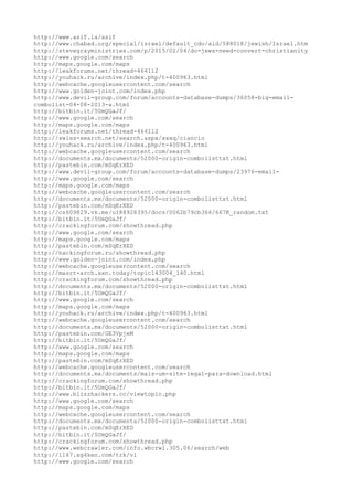 http://www.asif.la/asif
http://www.chabad.org/special/israel/default_cdo/aid/588018/jewish/Israel.htm
http://stevegrayministries.com/p/2015/02/04/do-jews-need-convert-christianity
http://www.google.com/search
http://maps.google.com/maps
http://leakforums.net/thread-464112
http://youhack.ru/archive/index.php/t-400963.html
http://webcache.googleusercontent.com/search
http://www.golden-joint.com/index.php
http://www.devil-group.com/forum/accounts-database-dumps/36058-big-email-
combolist-04-08-2013-a.html
http://bitbin.it/5UmQGaJf/
http://www.google.com/search
http://maps.google.com/maps
http://leakforums.net/thread-464112
http://swiss-search.net/search.aspx/xxxq/ciancio
http://youhack.ru/archive/index.php/t-400963.html
http://webcache.googleusercontent.com/search
http://documents.mx/documents/52000-origin-combolisttxt.html
http://pastebin.com/mSqErXED
http://www.devil-group.com/forum/accounts-database-dumps/23976-email-
http://www.google.com/search
http://maps.google.com/maps
http://webcache.googleusercontent.com/search
http://documents.mx/documents/52000-origin-combolisttxt.html
http://pastebin.com/mSqErXED
http://cs609829.vk.me/u188928395/docs/0062b79cb364/667K_random.txt
http://bitbin.it/5UmQGaJf/
http://crackingforum.com/showthread.php
http://www.google.com/search
http://maps.google.com/maps
http://pastebin.com/mSqErXED
http://hackingforum.ru/showthread.php
http://www.golden-joint.com/index.php
http://webcache.googleusercontent.com/search
http://masrt-arch.sxn.today/topic143004_140.html
http://crackingforum.com/showthread.php
http://documents.mx/documents/52000-origin-combolisttxt.html
http://bitbin.it/5UmQGaJf/
http://www.google.com/search
http://maps.google.com/maps
http://youhack.ru/archive/index.php/t-400963.html
http://webcache.googleusercontent.com/search
http://documents.mx/documents/52000-origin-combolisttxt.html
http://pastebin.com/GE3VpjeM
http://bitbin.it/5UmQGaJf/
http://www.google.com/search
http://maps.google.com/maps
http://pastebin.com/mSqErXED
http://webcache.googleusercontent.com/search
http://documents.mx/documents/mais-um-site-legal-para-download.html
http://crackingforum.com/showthread.php
http://bitbin.it/5UmQGaJf/
http://www.blizzhackers.cc/viewtopic.php
http://www.google.com/search
http://maps.google.com/maps
http://webcache.googleusercontent.com/search
http://documents.mx/documents/52000-origin-combolisttxt.html
http://pastebin.com/mSqErXED
http://bitbin.it/5UmQGaJf/
http://crackingforum.com/showthread.php
http://www.webcrawler.com/info.wbcrwl.305.06/search/web
http://1167.xg4ken.com/trk/v1
http://www.google.com/search
 