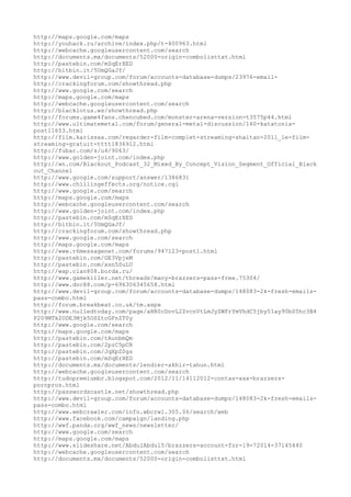 http://maps.google.com/maps
http://youhack.ru/archive/index.php/t-400963.html
http://webcache.googleusercontent.com/search
http://documents.mx/documents/52000-origin-combolisttxt.html
http://pastebin.com/mSqErXED
http://bitbin.it/5UmQGaJf/
http://www.devil-group.com/forum/accounts-database-dumps/23976-email-
http://crackingforum.com/showthread.php
http://www.google.com/search
http://maps.google.com/maps
http://webcache.googleusercontent.com/search
http://blacklotus.ws/showthread.php
http://forums.game4fans.chencubed.com/monster-arena-version-t3575p44.html
http://www.ultimatemetal.com/forum/general-metal-discussion/160-katatonia-
post11653.html
http://film.karissaa.com/regarder-film-complet-streaming-shaitan-2011_le-film-
streaming-gratuit-tttt1836912.html
http://fubar.com/s/u4/9063/
http://www.golden-joint.com/index.php
http://wn.com/Blackout_Podcast_32_Mixed_By_Concept_Vision_Segment_Official_Black
out_Channel
http://www.google.com/support/answer/1386831
http://www.chillingeffects.org/notice.cgi
http://www.google.com/search
http://maps.google.com/maps
http://webcache.googleusercontent.com/search
http://www.golden-joint.com/index.php
http://pastebin.com/mSqErXED
http://bitbin.it/5UmQGaJf/
http://crackingforum.com/showthread.php
http://www.google.com/search
http://maps.google.com/maps
http://www.r6messagenet.com/forums/947123-post1.html
http://pastebin.com/GE3VpjeM
http://pastebin.com/xsn5SuLU
http://wap.clan808.borda.ru/
http://www.gamekiller.net/threads/many-brazzers-pass-free.75304/
http://www.doc88.com/p-696306345658.html
http://www.devil-group.com/forum/accounts-database-dumps/148083-2k-fresh-emails-
pass-combo.html
http://forum.breakbeat.co.uk/tm.aspx
http://www.nulledtoday.com/page/aHR0cDovL2ZvcnVtLmJyZWFrYmVhdC5jby51ay90bS5hc3B4
P209MTk2ODE3Mjk5OSZtcGFnZT0y
http://www.google.com/search
http://maps.google.com/maps
http://pastebin.com/tAunbmQm
http://pastebin.com/2pzC5pCR
http://pastebin.com/JqXpZ0gs
http://pastebin.com/mSqErXED
http://documents.mx/documents/lendier-akhir-tahun.html
http://webcache.googleusercontent.com/search
http://tudopremiumbr.blogspot.com/2012/11/14112012-contas-xxx-brazzers-
pornpros.html
http://passwordscastle.net/showthread.php
http://www.devil-group.com/forum/accounts-database-dumps/148083-2k-fresh-emails-
pass-combo.html
http://www.webcrawler.com/info.wbcrwl.305.06/search/web
http://www.facebook.com/campaign/landing.php
http://wwf.panda.org/wwf_news/newsletter/
http://www.google.com/search
http://maps.google.com/maps
http://www.slideshare.net/AbdulAbdul5/brazzers-account-for-19-72014-37145440
http://webcache.googleusercontent.com/search
http://documents.mx/documents/52000-origin-combolisttxt.html
 