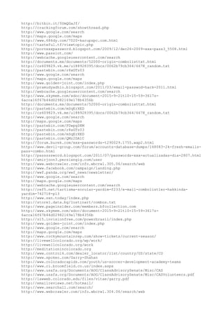 http://bitbin.it/5UmQGaJf/
http://crackingforum.com/showthread.php
http://www.google.com/search
http://maps.google.com/maps
http://www.686dy.com/7020-karupspc.com.html
http://tasteful.tf/viewtopic.php
http://pornxxxpassword.blogspot.com/2009/12/dec26-2009-xxx-pass3_5508.html
http://www.passlot.com/
http://webcache.googleusercontent.com/search
http://documents.mx/documents/52000-origin-combolisttxt.html
http://cs609829.vk.me/u188928395/docs/0062b79cb364/667K_random.txt
http://pastebin.com/r8xGTz03
http://www.google.com/search
http://maps.google.com/maps
http://www.golden-joint.com/index.php
http://pramudyadhio.blogspot.com/2011/03/email-passwod-hack-2011.html
http://webcache.googleusercontent.com/search
http://www.skymem.com/xdoc/document-2015-9-21t10-15-59-3617z-
6acca16f67b44d02982169e178b4356b
http://documents.mx/documents/52000-origin-combolisttxt.html
http://pastebin.com/mSqErXED
http://cs609829.vk.me/u188928395/docs/0062b79cb364/667K_random.txt
http://www.google.com/search
http://maps.google.com/maps
http://pastebin.com/FDwpgD8M
http://pastebin.com/r8xGTz03
http://pastebin.com/mSqErXED
http://pastebin.com/QMz2DA1C
http://forum.burek.com/xxx-passwords-t290029.1755.wap2.html
http://www.devil-group.com/forum/accounts-database-dumps/148083-2k-fresh-emails-
pass-combo.html
http://passsssword.blogspot.com/2011/07/passwords-xxx-actualizadas-dia-2807.html
http://amirjoon3.persiangig.com/user
http://www.webcrawler.com/info.wbcrwl.305.06/search/web
http://www.facebook.com/campaign/landing.php
http://wwf.panda.org/wwf_news/newsletter/
http://www.google.com/search
http://maps.google.com/maps
http://webcache.googleusercontent.com/search
http://ref5.net/tartisma-sorular-yardim-f233/e-mail-combolistler-hakkinda-
yardim-742718-p13
http://www.sxn.today/index.php
http://store1.data.bg/lostinart/combos.txt
http://www.pageinsider.com/members.bfcollection.com
http://www.skymem.com/xdoc/document-2015-9-21t10-15-59-3617z-
6acca16f67b44d02982169e178b4356b
http://z15.invisionfree.com/powerbrasil/index.php
http://www.golden-joint.com/index.php
http://www.google.com/search
http://maps.google.com/maps
http://www.rockymountainrep.com/show-tickets/current-season/
http://livewellcolorado.org/wp/work/
http://livewellcolorado.org/work
http://meditationincolorado.org
http://www.control4.com/dealer_locator/list/country/US/state/CO
http://www.spokeo.com/Garry-Shahan
http://www.coloradorapids.com/youth/us-soccer-development-academy-teams
http://www.ci.broomfield.co.us/index.aspx
http://www.usafa.org/Documents/AOG/ClassAdvisorySenate/Misc/CAS
http://www.usafa.org/Documents/AOG/ClassAdvisorySenate/Misc/CASVolunteers.pdf
http://lawweb.colorado.edu/files/vitae/garry.pdf
http://emailreviews.net/hotmail/
http://www.searchall.com/search/
http://www.webcrawler.com/info.wbcrwl.304.06/search/web
 