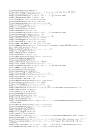 http://pastebin.com/AwGbHFbk
http://pornpassword.co/porn-passwords-premium-accounts-june-12-2015/
http://box.rukif.ru/2014/03/23/ma-brazzers-32/
http://passwordsforyou.blogspot.com/2014/04/passwords.html
http://passwordsforyou.blogspot.com/
http://hackingforum.ru/showthread.php
http://evil-hack.cc/archive/index.php
http://www.crackwarrior.com/showthread.php
http://webcache.googleusercontent.com/search
http://www.google.ba/search
http://maps.google.ba/maps
http://pastebin.com/EpXTiRhc
http://passwordsforyou.blogspot.com/2014/04/passwords.html
http://passwordsforyou.blogspot.com/
http://box.rukif.ru/2014/03/23/ma-brazzers-32/
http://steamcommunity.com/groups/SMJFD
http://hackingforum.ru/showthread.php
http://evil-hack.cc/archive/index.php
http://www.crackwarrior.com/showthread.php
http://www.devil-group.com/forum/accounts-database-dumps/127994-brazzer-com-
pron-site-vip-accounts-d.html
http://webcache.googleusercontent.com/search
http://www.google.ba/search
http://maps.google.ba/maps
http://pastebin.com/EpXTiRhc
http://webcache.googleusercontent.com/search
http://paste2.org/wWIm01WA
http://paste2.org/98MH1Ajb
http://steamcommunity.com/groups/SMJFD
http://box.rukif.ru/2014/03/23/ma-brazzers-32/
http://passwordsforyou.blogspot.com/2014/04/passwords.html
http://www.google.ba/search
http://maps.google.ba/maps
http://pastebin.com/AwGbHFbk
http://box.rukif.ru/2015/04/20/brazzers-394/
http://box.rukif.ru/2014/03/23/ma-brazzers-32/
http://evil-hack.cc/archive/index.php
http://paste2.org/FK9cLtpe
http://webcache.googleusercontent.com/search
http://steamcommunity.com/groups/SMJFD
http://hackingforum.ru/showthread.php
http://www.crackwarrior.com/showthread.php
http://kinosector.ru/brazzers/337-premium-razdacha-akkauntov-brazzers.html
http://www.google.ba/search
http://maps.google.ba/maps
http://pastebin.com/SVNjKx8Z
http://pastebin.com/HcwePwBQ
http://evil-hack.cc/archive/index.php
http://ma.brazzers.com
http://tophacksavailable.blogspot.com/2015/01/xxx-sites-working-passwords-
january.html
http://webcache.googleusercontent.com/search
http://pastie.org/pastes/y/2013/10/page/2218
http://paste2.org/98MH1Ajb
http://paste2.org/wWIm01WA
http://www.google.ba/search
http://maps.google.ba/maps
http://metro.co.uk/2015/02/10/tottenham-fans-refuse-to-swap-shirts-with-model-
wearing-arsenal-top-5057569/
http://www.mirror.co.uk/news/uk-news/tottenham-hotspur-fan-changes-name-4357274
http://www.theguardian.com/football/2013/oct/07/spurs-fan-arrested-yid-chant-
west-ham
http://www.dailymail.co.uk/sport/football/article-2422018/Spurs-fans-face-
action-Y-word-chants-Norwich-clash-despite-FA-row.html
 