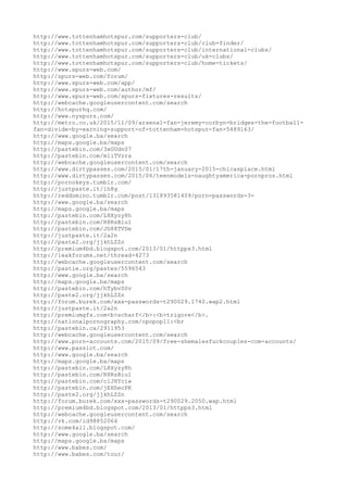 http://www.tottenhamhotspur.com/supporters-club/
http://www.tottenhamhotspur.com/supporters-club/club-finder/
http://www.tottenhamhotspur.com/supporters-club/international-clubs/
http://www.tottenhamhotspur.com/supporters-club/uk-clubs/
http://www.tottenhamhotspur.com/supporters-club/home-tickets/
http://www.spurs-web.com/
http://spurs-web.com/forum/
http://www.spurs-web.com/app/
http://www.spurs-web.com/author/mf/
http://www.spurs-web.com/spurs-fixtures-results/
http://webcache.googleusercontent.com/search
http://hotspurhq.com/
http://www.nyspurs.com/
http://metro.co.uk/2015/11/09/arsenal-fan-jeremy-corbyn-bridges-the-football-
fan-divide-by-earning-support-of-tottenham-hotspur-fan-5489163/
http://www.google.ba/search
http://maps.google.ba/maps
http://pastebin.com/3xGUdn07
http://pastebin.com/m1iTVzra
http://webcache.googleusercontent.com/search
http://www.dirtypasses.com/2015/01/17th-january-2015-chicasplace.html
http://www.dirtypasses.com/2015/06/teenmodels-naughtyamerica-pornpros.html
http://pornokeys.tumblr.com/
http://justpaste.it/1h8g
http://reddomino.tumblr.com/post/131893581409/porn-passwords-3-
http://www.google.ba/search
http://maps.google.ba/maps
http://pastebin.com/L8Xyzy8h
http://pastebin.com/R8RsBiu1
http://pastebin.com/JG88TVDe
http://justpaste.it/2a2n
http://paste2.org/jjkhLZZn
http://premium4bd.blogspot.com/2013/01/httpps3.html
http://leakforums.net/thread-4273
http://webcache.googleusercontent.com/search
http://pastie.org/pastes/5596543
http://www.google.ba/search
http://maps.google.ba/maps
http://pastebin.com/hTybvS0v
http://paste2.org/jjkhLZZn
http://forum.burek.com/xxx-passwords-t290029.1740.wap2.html
http://justpaste.it/2a2n
http://premiumgfs.com<b>scharf</b>:<b>trigore</b>.
http://nationalpornography.com/opopop11:<br
http://pastebin.ca/2911953
http://webcache.googleusercontent.com/search
http://www.porn-accounts.com/2015/09/free-shemalesfuckcouples-com-accounts/
http://www.passlot.com/
http://www.google.ba/search
http://maps.google.ba/maps
http://pastebin.com/L8Xyzy8h
http://pastebin.com/R8RsBiu1
http://pastebin.com/c1JHYciw
http://pastebin.com/jEHSecPK
http://paste2.org/jjkhLZZn
http://forum.burek.com/xxx-passwords-t290029.2050.wap.html
http://premium4bd.blogspot.com/2013/01/httpps3.html
http://webcache.googleusercontent.com/search
http://vk.com/id98852064
http://some4all.blogspot.com/
http://www.google.ba/search
http://maps.google.ba/maps
http://www.babes.com/
http://www.babes.com/tour/
 