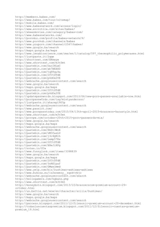 http://members.babes.com/
http://www.babes.com/tour/sitemap/
http://mobile.babes.com/
http://www.babesnetwork.com/access/login/
http://www.errrotica.com/sites/babes/
http://xkeezmovies.com/category/babes-com/
http://www.babesnetworks.com/
http://porndoo.com/profile/babes-network/9/
http://www.pornhub.com/channels/babes
http://www.youporn.com/channel/2567/babes/
http://www.google.ba/search
http://maps.google.ba/maps
http://www.jenabioscience.com/cms/en/1/catalog/597_thermophilic_polymerases.html
http://justpaste.it/2qqe
http://shorttext.com/XKmxyw
http://www.shorttext.com/m3t0mt
http://pastebin.com/Dar2HLwC
http://pastebin.com/ab7BEXXD
http://pastebin.com/tqPPqu9a
http://pastebin.com/2fCtDTdE
http://pastebin.com/p4dUx2YE
http://webcache.googleusercontent.com/search
http://www.google.ba/search
http://maps.google.ba/maps
http://pastebin.com/2fCtDTdE
http://pastebin.com/p4dUx2YE
http://updatepasswords.blogspot.com/2013/06/new-porn-passes-available-now.html
http://pornpassw0rds.com/tag/mistyanderson/
http://justpaste.it/sharep1905p
http://webcache.googleusercontent.com/search
http://www.passlot.com/
http://www.pornpasstoday.com/2015/04/13th-april-2015-brazzers-karastyle.html
http://www.shorttext.com/m3t0mt
http://pornpw.com/october-20th-2015-porn-passwords-mix/
http://www.google.ba/search
http://maps.google.ba/maps
http://webcache.googleusercontent.com/search
http://pastebin.com/8AZt3WzX
http://pastebin.com/vM3fasLU
http://pastebin.com/j3c4QR1h
http://pastebin.com/temp57Rs
http://pastebin.com/2fCtDTdE
http://pastebin.com/XHeJiHPg
http://notes.io/fCw
http://www.funnyjunk.com/items/3398839
http://www.google.ba/search
http://maps.google.ba/maps
http://pastebin.com/2fCtDTdE
http://pastebin.com/3sRE1paf
http://pastebin.com/GMwxjmmd
http://www.yelp.com/biz/sushiman-wahiawa-wahiawa
http://www.bukoza.eu/iz2xowezy__sqsktvbjo
http://webcache.googleusercontent.com/search
http://hellsgamers.com/hgbans.php
http://www.shorttext.com/m3t0mt
http://moneybotz.blogspot.com/2013/10/brazzerscom-premium-account-29-
october.html
http://us.battle.net/wow/en/character/scilla/Sushiman/
http://www.google.ba/search
http://maps.google.ba/maps
http://webcache.googleusercontent.com/search
http://paccess.blogspot.com/2011/12/filesonic-premium-account-20-december.html
http://todaslascuentaspremium.blogspot.com/2011/12/filesonic-cuentas-premium-
premium_19.html
 