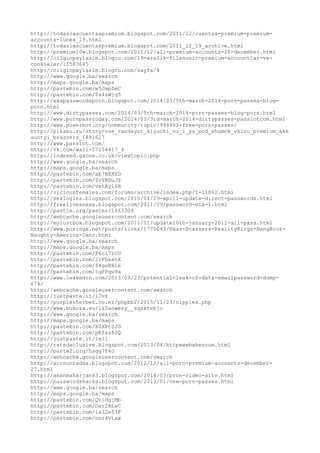 http://todaslascuentaspremium.blogspot.com/2011/12/cuentas-premium-premium-
accounts-lunes_19.html
http://todaslascuentaspremium.blogspot.com/2011_12_19_archive.html
http://premium10w.blogspot.com/2011/12/all-premium-accounts-20-december.html
http://cilginpaylasim.blogcu.com/19-aralik-filesonic-premium-accountlar-ve-
cookieler/11583645
http://cilginpaylasim.blogcu.com/sayfa/4
http://www.google.ba/search
http://maps.google.ba/maps
http://pastebin.com/w5JmpZmC
http://pastebin.com/Ta4sWjq5
http://xxxpasswordsporn.blogspot.com/2014/03/5th-march-2014-porn-passes-blog-
porn.html
http://www.dirtypasses.com/2014/03/5th-march-2014-porn-passes-blog-porn.html
http://www.pornpasstoday.com/2014/03/3rd-march-2014-dirtypasses-passlotcom.html
http://www.powerbot.org/community/topic/994862-free-porn-passes/
http://pikabu.ru/story/vse_razdayut_klyuchi_nu_i_ya_pod_shumok_vkinu_premium_akk
auntyi_brazzers_1481627
http://www.passlot.com/
http://vk.com/wall-57254417_4
http://indexed.gxone.co.uk/viewtopic.php
http://www.google.ba/search
http://maps.google.ba/maps
http://pastebin.com/ab7BEXXD
http://pastebin.com/ZvYBDuJZ
http://pastebin.com/vetAy1SR
http://viciousfemales.com/forums/archive/index.php/t-11862.html
http://sexlogins.blogspot.com/2010/04/29-april-update-direct-passwords.html
http://freelivesexxx.blogspot.com/2011/09/password-mix-1.html
http://pastie.org/pastes/1663304
http://webcache.googleusercontent.com/search
http://mylustbox.blogspot.com/2011/01/update10th-january-2011-all-pass.html
http://www.poringa.net/posts/links/1770043/Pass-Brazzers-RealityKings-BangBros-
Naughty-America-Danc.html
http://www.google.ba/search
http://maps.google.ba/maps
http://pastebin.com/P6ci7rCU
http://pastebin.com/21FbxxtX
http://pastebin.com/64gsN8ie
http://pastebin.com/tqPPqu9a
http://www.leakedin.com/2013/09/23/potential-leak-of-data-emailpassword-dump-
674/
http://webcache.googleusercontent.com/search
http://justpaste.it/17vz
http://purplesherbet.co.nz/phpbb2/2015/11/23/nipples.php
http://www.bukoza.eu/iz2xowezy__sqsktvbjo
http://www.google.ba/search
http://maps.google.ba/maps
http://pastebin.com/XZXFt2JD
http://pastebin.com/pKfaz8JQ
http://justpaste.it/1ml1
http://ratedxclusive.blogspot.com/2013/04/httpwwwbabescom.html
http://paste2.org/hsgg7F4G
http://webcache.googleusercontent.com/search
http://accountadda.blogspot.com/2012/12/all-porn-premium-accounts-december-
27.html
http://amanmaharjan63.blogspot.com/2014/03/pron-video-site.html
http://passwordshacks.blogspot.com/2013/01/new-porn-passes.html
http://www.google.ba/search
http://maps.google.ba/maps
http://pastebin.com/QvidgjMb
http://pastebin.com/Dar2HLwC
http://pastebin.com/ia32e53F
http://pastebin.com/nnr4Vtxw
 