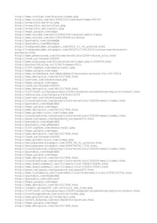 http://www.rohitab.com/discuss/index.php
http://www.scribd.com/doc/84921251/Leeched-Combo-06-03
http://e-mailfor.me/h-in.php
http://e-mailfor.me/notifier.php
http://e-mailfor.me/install.php
http://maps.google.com/maps
http://www.scribd.com/doc/129402106/lendier-akhir-tahun
http://www.scribd.com/doc/145230664/zz-Bonus
http://pastebin.com/tAunbmQm
http://pastebin.com/MPz2GQje
http://tudopremiumbr.blogspot.com/2012_11_10_archive.html
http://tudopremiumbr.blogspot.com/2012/11/14112012-contas-xxx-brazzers-
pornpros.html
http://www.p0wersurge.com/forums/wordlists/2265-cforce_hits.html
http://leak.sx/thread-160200
http://www.alboraaq.com/forum/archive/index.php/t-224979.html
http://buster249.blog.cz/1104/5-duben-2011
http://1167.xg4ken.com/media/redir.php
http://maps.google.com/maps
http://www.slideshare.net/AbdulAbdul5/brazzers-account-for-19-72014
http://www.dev-point.com/vb/t217468.html
http://yah-own.com/showthread.php
http://maps.google.com/maps
http://leak.sx/thread-160200
http://www.dev-point.com/vb/t217468.html
http://1337-soft.ru/halyava/mail/2206-razdacha-zarubezhnogo-myla-ot-ratbot.html
http://ekhrajiha.org/Catgory/14/Post/2278
http://yah-own.com/showthread.php
http://crackingforum.com/proxy-lists-wordlists/330326-email-combo.html
http://pastebin.com/mSqErXED
http://maps.google.com/maps
http://www.dev-point.com/vb/t217468.html
http://www.golden-joint.com/index.php
http://crackingforum.com/proxy-lists-wordlists/330326-email-combo.html
http://pass.nejcpass.com/password_nejcpass072.html
http://pastebin.com/mSqErXED
http://pastebin.com/yN9gnbb3
http://1167.xg4ken.com/media/redir.php
http://maps.google.com/maps
http://www.dev-point.com/vb/t217468.html
http://leak.sx/thread-160200
http://www.golden-joint.com/index.php
http://majorpasses.blogspot.com/2008_08_01_archive.html
http://majorpasses.blogspot.com/2008/08/81_7531.html
http://crackingforum.com/proxy-lists-wordlists/330326-email-combo.html
http://pastebin.com/mSqErXED
http://maps.google.com/maps
http://www.dev-point.com/vb/t217468.html
http://crackingforum.com/proxy-lists-wordlists/330326-email-combo.html
http://www.downloademail.net/11/email-list-36645/36645.html
http://www.downloademail.net/11/email-list-33283/33283.html
http://pass.nejcpass.com/password_nejcpass072.html
http://www.listemails.net/view-email-list/Free-email-list-23752/23752.html
http://pastebin.com/mSqErXED
http://pastebin.com/uS6cus1P
http://maps.google.com/maps
http://www.dev-point.com/vb/t217468.html
http://jsemts.jplopsoft.idv.tw/tools_jem_view.php
http://1337-soft.ru/halyava/mail/2206-razdacha-zarubezhnogo-myla-ot-ratbot.html
http://crackingpremium.com/archive/index.php
http://www.pornoforum.pl/viewtopic.php
http://dc423.4shared.com/doc/PprXt4ct/preview.html
http://maps.google.com/maps
http://www.dev-point.com/vb/t217468.html
 