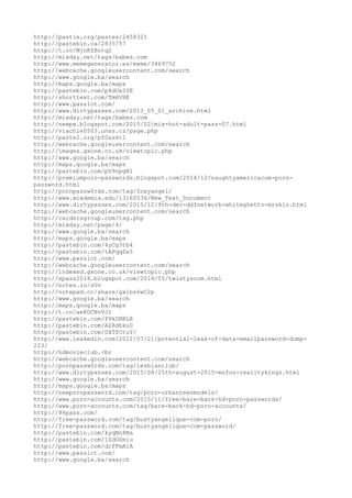 http://pastie.org/pastes/2458321
http://pastebin.ca/2835757
http://t.co/MjnRZBotq2
http://mixday.net/tags/babes.com
http://www.memegenerator.es/meme/3469752
http://webcache.googleusercontent.com/search
http://www.google.ba/search
http://maps.google.ba/maps
http://pastebin.com/p4dUx2YE
http://shorttext.com/TmHVHE
http://www.passlot.com/
http://www.dirtypasses.com/2013_05_01_archive.html
http://mixday.net/tags/babes.com
http://newpw.blogspot.com/2015/02/mix-hot-adult-pass-07.html
http://viachie0503.unas.cz/page.php
http://paste2.org/pf0asktI
http://webcache.googleusercontent.com/search
http://images.gxone.co.uk/viewtopic.php
http://www.google.ba/search
http://maps.google.ba/maps
http://pastebin.com/pV9npgN1
http://premiumporn-passwords.blogspot.com/2014/12/naughtyamericacom-porn-
password.html
http://pornpassw0rds.com/tag/foxyangel/
http://www.academia.edu/13160536/New_Text_Document
http://www.dirtypasses.com/2015/12/9th-dec-ddfnetwork-whiteghetto-mrskin.html
http://webcache.googleusercontent.com/search
http://cardersgroup.com/tag.php
http://mixday.net/page/4/
http://www.google.ba/search
http://maps.google.ba/maps
http://pastebin.com/4yCg3tb4
http://pastebin.com/tAPqqZe5
http://www.passlot.com/
http://webcache.googleusercontent.com/search
http://indexed.gxone.co.uk/viewtopic.php
http://xpass2014.blogspot.com/2014/05/twistyscom.html
http://notes.io/zUv
http://notepad.cc/share/gxlbz6wC2p
http://www.google.ba/search
http://maps.google.ba/maps
http://t.co/aeKOCNvVJi
http://pastebin.com/P9kDNRLE
http://pastebin.com/AZ8dhku0
http://pastebin.com/0XTfCtuY/
http://www.leakedin.com/2012/07/21/potential-leak-of-data-emailpassword-dump-
223/
http://hdmovieclub.<br
http://webcache.googleusercontent.com/search
http://pornpassw0rds.com/tag/lesbianclub/
http://www.dirtypasses.com/2015/08/25th-august-2015-mofos-realitykings.html
http://www.google.ba/search
http://maps.google.ba/maps
http://newpornpassword.com/tag/porn-urbanteenmodels/
http://www.porn-accounts.com/2015/11/free-bare-back-hd-porn-passwords/
http://www.porn-accounts.com/tag/bare-back-hd-porn-accounts/
http://86pass.com/
http://free-password.com/tag/bustyangelique-com-porn/
http://free-password.com/tag/bustyangelique-com-password/
http://pastebin.com/kyqNn8Na
http://pastebin.com/1ZdG0miu
http://pastebin.com/dcfFmAiA
http://www.passlot.com/
http://www.google.ba/search
 