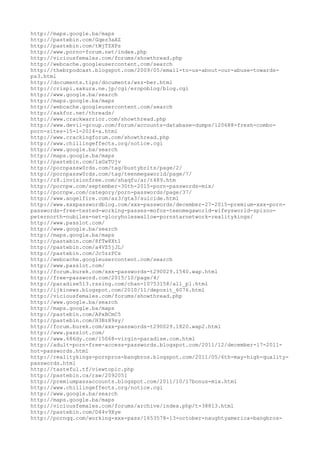 http://maps.google.ba/maps
http://pastebin.com/Gqez3aAZ
http://pastebin.com/tWjTZXPs
http://www.porno-forum.net/index.php
http://viciousfemales.com/forums/showthread.php
http://webcache.googleusercontent.com/search
http://thebrpodcast.blogspot.com/2009/05/email-to-us-about-our-abuse-towards-
ps3.html
http://documents.tips/documents/wsz-ber.html
http://crispi.sakura.ne.jp/cgi/eropoblog/blog.cgi
http://www.google.ba/search
http://maps.google.ba/maps
http://webcache.googleusercontent.com/search
http://xakfor.net/threads/
http://www.crackwarrior.com/showthread.php
http://www.devil-group.com/forum/accounts-database-dumps/120688-fresh-combo-
porn-sites-15-1-2014-a.html
http://www.crackingforum.com/showthread.php
http://www.chillingeffects.org/notice.cgi
http://www.google.ba/search
http://maps.google.ba/maps
http://pastebin.com/1xGxTUjv
http://pornpassw0rds.com/tag/bustybrits/page/2/
http://pornpassw0rds.com/tag/teenmegaworld/page/7/
http://z8.invisionfree.com/shaqfu/ar/t489.htm
http://pornpw.com/september-30th-2015-porn-passwords-mix/
http://pornpw.com/category/porn-passwords/page/37/
http://www.angelfire.com/az3/gta3/suicide.html
http://www.xxxpasswordblog.com/xxx-passwords/december-27-2015-premium-xxx-porn-
passwords-free-tested-working-passes-mofos-teenmegaworld-wifeysworld-spizoo-
peternorth-nubiles-net-gloryholeswallow-pornstarnetwork-realitykings/
http://www.passlot.com/
http://www.google.ba/search
http://maps.google.ba/maps
http://pastebin.com/8fTw8Xt1
http://pastebin.com/a4VZ5jJL/
http://pastebin.com/Jc5zzPCs
http://webcache.googleusercontent.com/search
http://www.passlot.com/
http://forum.burek.com/xxx-passwords-t290029.1540.wap.html
http://free-password.com/2015/10/page/4/
http://paradise513.rssing.com/chan-10753158/all_p1.html
http://ijkinews.blogspot.com/2010/11/deposit_6076.html
http://viciousfemales.com/forums/showthread.php
http://www.google.ba/search
http://maps.google.ba/maps
http://pastebin.com/APxBCmC5
http://pastebin.com/H3BzH9sy/
http://forum.burek.com/xxx-passwords-t290029.1820.wap2.html
http://www.passlot.com/
http://www.686dy.com/15068-virgin-paradise.com.html
http://adult-porn-free-access-passwords.blogspot.com/2011/12/december-17-2011-
hot-passwords.html
http://realitykings-pornpros-bangbros.blogspot.com/2011/05/6th-may-high-quality-
passwords.html
http://tasteful.tf/viewtopic.php
http://pastebin.ca/raw/2092051
http://premiumpassaccounts.blogspot.com/2011/10/17bonus-mix.html
http://www.chillingeffects.org/notice.cgi
http://www.google.ba/search
http://maps.google.ba/maps
http://viciousfemales.com/forums/archive/index.php/t-38813.html
http://pastebin.com/D44v9Xye
http://pornqq.com/working-xxx-pass/1653578-13-october-naughtyamerica-bangbros-
 