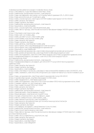 videobox-premiumhd-evilangel-videobx-more.html
http://documents.tips/documents/wsz-ber.html
http://webcache.googleusercontent.com/search
http://www.goldpasses.estranky.cz/clanky/adult-passes-29.3.2013.html
http://www.pornoforum.pl/viewtopic.php
http://www.crackingcore.com/topic/23756-combo-user-pass-12-01-2014/
http://www.google.ba/search
http://maps.google.ba/maps
http://webcache.googleusercontent.com/search
http://pastebin.com/ej0syGHn
http://ns1.crackingforum.com/showthread.php
http://www.devil-group.com/forum/accounts-database-dumps/40250-goma-combo-14-
a.html
http://factmed.com/reaccover.php
http://www.nwf.cz/index.php
http://www.golden-joint.com/index.php
http://nowloaded.org/forum/index.php
http://www.google.ba/search
http://maps.google.ba/maps
http://www.getbig.com/boards/index.php
http://porn-pass.net/tag/megagayporn-com-account/
http://porn-pass.net/tag/megagayporn-password/
http://pastebin.com/0dhKck3m
http://www.premium-passwords.com/olddicksyoungchix-premium-accounts/
http://www.premium-passwords.com/tag/free-olddicksyoungchix-com/
http://www.dirtypasses.com/2013/08/18th-august-2013-daily-passes-updated.html
http://xxxpasswordsporn.blogspot.com/2013/08/10th-august-2013-
dirtypassescom.html
http://webcache.googleusercontent.com/search
http://xxxpasswordsporn.blogspot.pt/2013/07/7-july-2013-dirty-passes-
updated.html
http://www.google.ba/search
http://maps.google.ba/maps
http://pastebin.com/nubqFHp0
http://www.the-email-archive.com/email-data-mveafw9c-members-wet-25350331.htm
http://www.leakedin.com/2012/06/29/potential-leak-of-data-url-with-credentials-
793/
http://www.us-passwords.com/free-adult-passwords-july-30-2015/
http://openbookprogram.org/bbs/messages/11938.html
http://www.heypasteit.com/download/1138
http://www.dirtypasses.com/2013/10/13th-october-2013-dirty-passes-site.html
http://images.gxone.co.uk/viewtopic.php
http://hpc.name/thread/39212/p7.html
http://www.google.ba/search
http://maps.google.ba/maps
http://webcache.googleusercontent.com/search
http://beatsplayer.com/mixmaker/zoa007
http://beatsplayer.com/mixlist/zoa007/zoa
http://scope.staatsarchiv.sg.ch/detail.aspx
http://whois.domaintools.com/zoa007.com
http://www.kennellyarchive.com/id/ZOA007/
http://malogoszcz.przedszkolowo.pl/strefa-nauczyciela/relacje
http://www.google.ba/search
http://maps.google.ba/maps
http://fridgeguy.blogspot.com/p/master-list-4.html
http://webcache.googleusercontent.com/search
http://amirjoon3.persiangig.com/user
http://www.devil-group.com/forum/accounts-database-dumps/37329-new-hit-combo-
private-method.html
http://www.chillingeffects.org/notice.cgi
http://www.google.ba/search
http://maps.google.ba/maps
http://pastebin.com/8p518dr9
http://pastebin.com/1NJQ305V
 