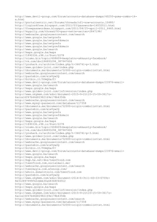http://www.devil-group.com/forum/accounts-database-dumps/40250-goma-combo-14-
a.html
http://portalcentric.net/forums/threads/nfl-now-accounts.10480/
http://logins4free.blogspot.com/2011/03/passwords-14032011.html
http://freepasswordxxx.blogspot.com/2011/04/25-april-2011_6460.html
http://mygully.com/thread/93-paar-nette-seiten-2847198/
http://webcache.googleusercontent.com/search
http://www.google.ba/setprefs
http://www.google.ba/setprefdomain
http://www.google.ba/setprefs
http://www.google.ba/setprefdomain
http://www.google.ba/search
http://maps.google.ba/maps
http://1890336.r98.ir/Post/2278
http://zismo.biz/topic/608609-besplatno-akkaunty-facebook/
http://vk.com/doc184893294_387947406
http://youhack.ru/archive/index.php/t-346741-p-3.html
http://www.golden-joint.com/index.php
http://documents.mx/documents/52000-origin-combolisttxt.html
http://webcache.googleusercontent.com/search
http://pastebin.com/eieVyw2Q
http://bitbin.it/5UmQGaJf/
http://www.devil-group.com/forum/accounts-database-dumps/23976-email-
http://www.google.ba/search
http://maps.google.ba/maps
http://www.golden-joint.com/lofiversion/index.php
http://www.skymem.com/xdoc/document-2015-9-21t10-15-59-3617z-
6acca16f67b44d02982169e178b4356b
http://webcache.googleusercontent.com/search
http://www.mysql-password.com/database/117358
http://documents.mx/documents/52000-origin-combolisttxt.html
http://pastebin.com/eieVyw2Q
http://www.google.ba/setprefs
http://www.google.ba/setprefdomain
http://www.google.ba/search
http://maps.google.ba/maps
http://1890336.r98.ir/Post/2278
http://zismo.biz/topic/608609-besplatno-akkaunty-facebook/
http://vk.com/doc184893294_387947406
http://youhack.ru/archive/index.php/t-346741-p-3.html
http://www.golden-joint.com/index.php
http://documents.mx/documents/52000-origin-combolisttxt.html
http://webcache.googleusercontent.com/search
http://pastebin.com/eieVyw2Q
http://bitbin.it/5UmQGaJf/
http://www.devil-group.com/forum/accounts-database-dumps/23976-email-
http://www.google.ba/search
http://maps.google.ba/maps
http://bgp.he.net/dns/teenflood.com
http://teenflood.com.socialmail.me/
http://webcache.googleusercontent.com/search
http://teenkayla.com.w3snoop.com/
http://whois.domaintools.com/teenflood.com
http://pastebin.com/eieVyw2Q
http://www.skymem.com/xdoc/document-2014-6-3t11-40-33-0709z-
8e312897999f42cbbb30a68368f44912
http://www.google.ba/search
http://maps.google.ba/maps
http://www.golden-joint.com/lofiversion/index.php
http://www.skymem.com/xdoc/document-2015-9-21t10-15-59-3617z-
6acca16f67b44d02982169e178b4356b
http://webcache.googleusercontent.com/search
http://www.mysql-password.com/database/117358
http://documents.mx/documents/52000-origin-combolisttxt.html
 