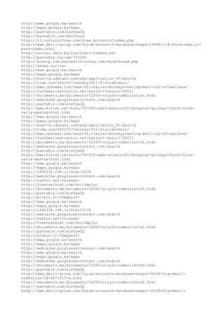 http://www.google.ba/search
http://maps.google.ba/maps
http://pastebin.com/eieVyw2Q
http://pastebin.com/PecD2xud
http://z3.invisionfree.com/Free_Accounts/index.php
http://www.devil-group.com/forum/accounts-database-dumps/148083-2k-fresh-emails-
pass-combo.html
http://store1.data.bg/lostinart/combos.txt
http://pastebin.ca/raw/721260
http://xossip.com.banned-in-india.com/showthread.php
http://umuwa.us/ivan
http://www.google.ba/search
http://maps.google.ba/maps
http://host-d.oddcast.com/php/application_UI/doorId
http://time.com/4052557/monkey-911-florida-mail/
http://www.cbsnews.com/news/911-caller-monkeys-eating-mail-out-of-mailbox/
http://fastemailextractor.net/extract-result/3067/
http://documents.mx/documents/52000-origin-combolisttxt.html
http://webcache.googleusercontent.com/search
http://pastebin.com/eieVyw2Q
http://www.hitlan.net/konu-70-000-adet-minecraft-hesaplar-goldays-farki-hile-
satis-destek-html.html
http://www.google.ba/search
http://maps.google.ba/maps
http://host-d.oddcast.com/php/application_UI/doorId
http://time.com/4052557/monkey-911-florida-mail/
http://www.cbsnews.com/news/911-caller-monkeys-eating-mail-out-of-mailbox/
http://fastemailextractor.net/extract-result/3067/
http://documents.mx/documents/52000-origin-combolisttxt.html
http://webcache.googleusercontent.com/search
http://pastebin.com/eieVyw2Q
http://www.hitlan.net/konu-70-000-adet-minecraft-hesaplar-goldays-farki-hile-
satis-destek-html.html
http://www.google.ba/search
http://maps.google.ba/maps
http://1890336.r98.ir/Post/2278
http://webcache.googleusercontent.com/search
http://xakfor.net/threads/
http://freetexthost.com/nhilfmp3uc
http://documents.mx/documents/52000-origin-combolisttxt.html
http://pastebin.com/eieVyw2Q
http://bitbin.it/5UmQGaJf/
http://www.google.ba/search
http://maps.google.ba/maps
http://1890336.r98.ir/Post/2278
http://webcache.googleusercontent.com/search
http://xakfor.net/threads/
http://freetexthost.com/nhilfmp3uc
http://documents.mx/documents/52000-origin-combolisttxt.html
http://pastebin.com/eieVyw2Q
http://bitbin.it/5UmQGaJf/
http://www.google.ba/search
http://maps.google.ba/maps
http://webcache.googleusercontent.com/search
http://www.google.ba/search
http://maps.google.ba/maps
http://webcache.googleusercontent.com/search
http://documents.mx/documents/52000-origin-combolisttxt.html
http://pastebin.com/eieVyw2Q
http://www.devil-group.com/forum/accounts-database-dumps/36058-big-email-
combolist-04-08-2013-a.html
http://documents.mx/documents/52000-origin-combolisttxt.html
http://pastebin.com/eieVyw2Q
http://www.devil-group.com/forum/accounts-database-dumps/36058-big-email-
 