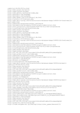 combolist-04-08-2013-a.html
http://www.google.ba/search
http://maps.google.ba/maps
http://www.getbig.com/boards/index.php
http://pastebin.com/5wrbbwph
http://pastebin.com/eieVyw2Q
http://www.686dy.com/1576-nadine-j.de.html
http://tasteful.tf/viewtopic.php
http://www.devil-group.com/forum/accounts-database-dumps/148083-2k-fresh-emails-
pass-combo.html
http://webcache.googleusercontent.com/search
http://documents.mx/documents/52000-origin-combolisttxt.html
http://foro.putalocura.com/threads/41867-El-hilo-de-los-passwords
http://crackingforum.com/showthread.php
http://www.google.ba/search
http://maps.google.ba/maps
http://www.getbig.com/boards/index.php
http://pastebin.com/5wrbbwph
http://pastebin.com/eieVyw2Q
http://www.686dy.com/1576-nadine-j.de.html
http://tasteful.tf/viewtopic.php
http://www.devil-group.com/forum/accounts-database-dumps/148083-2k-fresh-emails-
pass-combo.html
http://webcache.googleusercontent.com/search
http://documents.mx/documents/52000-origin-combolisttxt.html
http://foro.putalocura.com/threads/41867-El-hilo-de-los-passwords
http://crackingforum.com/showthread.php
http://www.google.ba/search
http://maps.google.ba/maps
http://95.154.230.253/ip-1/encoded/Oi8vcGFzdGViaW4uY29tLzBwakZQQ3Q3
http://www.golden-joint.com/index.php
http://webcache.googleusercontent.com/search
http://documents.mx/documents/52000-origin-combolisttxt.html
http://pastebin.com/9h28L2yY
http://bitbin.it/5UmQGaJf/
http://crackingforum.com/showthread.php
http://www.devil-group.com/forum/accounts-database-dumps/36058-big-email-
combolist-04-08-2013-a.html
http://www.google.ba/search
http://maps.google.ba/maps
http://95.154.230.253/ip-1/encoded/Oi8vcGFzdGViaW4uY29tLzBwakZQQ3Q3
http://www.golden-joint.com/index.php
http://webcache.googleusercontent.com/search
http://documents.mx/documents/52000-origin-combolisttxt.html
http://pastebin.com/9h28L2yY
http://bitbin.it/5UmQGaJf/
http://crackingforum.com/showthread.php
http://www.devil-group.com/forum/accounts-database-dumps/36058-big-email-
combolist-04-08-2013-a.html
http://www.google.ba/search
http://maps.google.ba/maps
http://95.154.230.253/ip-1/encoded/Oi8vcGFzdGViaW4uY29tLzBwakZQQ3Q3
http://www.skymem.com/xdoc/document-2015-9-21t10-15-59-3617z-
6acca16f67b44d02982169e178b4356b
http://documents.mx/documents/52000-origin-combolisttxt.html
http://webcache.googleusercontent.com/search
http://yourcyberzone.com/emailproject/emails_in_Notepad/ADULT/Adult
http://www.yourcyberzone.com/emailproject/emails_in_Notepad/ADULT/Adult
http://pastebin.com/eieVyw2Q
http://www.google.ba/search
http://maps.google.ba/maps
http://95.154.230.253/ip-1/encoded/Oi8vcGFzdGViaW4uY29tLzBwakZQQ3Q3
http://gramlove.com/following.php
http://trade.netgame-rmt.jp/read.xpl/other/other_games/descend/15/
 