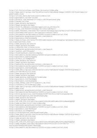 http://z3.invisionfree.com/Free_Accounts/index.php
http://www.devil-group.com/forum/accounts-database-dumps/148083-2k-fresh-emails-
pass-combo.html
http://store1.data.bg/lostinart/combos.txt
http://pastebin.ca/raw/721260
http://xossip.com.banned-in-india.com/showthread.php
http://umuwa.us/ivan
http://www.google.ba/search
http://maps.google.ba/maps
http://host-d.oddcast.com/php/application_UI/doorId
http://time.com/4052557/monkey-911-florida-mail/
http://www.cbsnews.com/news/911-caller-monkeys-eating-mail-out-of-mailbox/
http://fastemailextractor.net/extract-result/3067/
http://documents.mx/documents/52000-origin-combolisttxt.html
http://webcache.googleusercontent.com/search
http://pastebin.com/eieVyw2Q
http://www.hitlan.net/konu-70-000-adet-minecraft-hesaplar-goldays-farki-hile-
satis-destek-html.html
http://www.google.ba/search
http://maps.google.ba/maps
http://1890336.r98.ir/Post/2278
http://webcache.googleusercontent.com/search
http://xakfor.net/threads/
http://freetexthost.com/nhilfmp3uc
http://documents.mx/documents/52000-origin-combolisttxt.html
http://pastebin.com/eieVyw2Q
http://bitbin.it/5UmQGaJf/
http://www.google.ba/search
http://maps.google.ba/maps
http://webcache.googleusercontent.com/search
http://documents.mx/documents/52000-origin-combolisttxt.html
http://pastebin.com/eieVyw2Q
http://www.devil-group.com/forum/accounts-database-dumps/36058-big-email-
combolist-04-08-2013-a.html
http://www.google.ba/search
http://maps.google.ba/maps
http://www.getbig.com/boards/index.php
http://pastebin.com/5wrbbwph
http://pastebin.com/eieVyw2Q
http://www.686dy.com/1576-nadine-j.de.html
http://tasteful.tf/viewtopic.php
http://www.devil-group.com/forum/accounts-database-dumps/148083-2k-fresh-emails-
pass-combo.html
http://webcache.googleusercontent.com/search
http://documents.mx/documents/52000-origin-combolisttxt.html
http://foro.putalocura.com/threads/41867-El-hilo-de-los-passwords
http://crackingforum.com/showthread.php
http://www.google.ba/search
http://maps.google.ba/maps
http://95.154.230.253/ip-1/encoded/Oi8vcGFzdGViaW4uY29tLzBwakZQQ3Q3
http://www.golden-joint.com/index.php
http://webcache.googleusercontent.com/search
http://documents.mx/documents/52000-origin-combolisttxt.html
http://pastebin.com/9h28L2yY
http://bitbin.it/5UmQGaJf/
http://crackingforum.com/showthread.php
http://www.devil-group.com/forum/accounts-database-dumps/36058-big-email-
combolist-04-08-2013-a.html
http://www.google.ba/search
http://maps.google.ba/maps
http://95.154.230.253/ip-1/encoded/Oi8vcGFzdGViaW4uY29tLzBwakZQQ3Q3
http://www.skymem.com/xdoc/document-2015-9-21t10-15-59-3617z-
6acca16f67b44d02982169e178b4356b
http://documents.mx/documents/52000-origin-combolisttxt.html
 