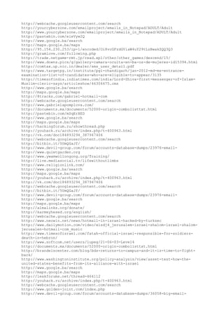 http://webcache.googleusercontent.com/search
http://yourcyberzone.com/emailproject/emails_in_Notepad/ADULT/Adult
http://www.yourcyberzone.com/emailproject/emails_in_Notepad/ADULT/Adult
http://pastebin.com/eieVyw2Q
http://www.google.ba/search
http://maps.google.ba/maps
http://95.154.230.253/ip-1/encoded/Oi8vcGFzdGViaW4uY29tLzBwakZQQ3Q3
http://gramlove.com/following.php
http://trade.netgame-rmt.jp/read.xpl/other/other_games/descend/15/
http://www.downs.pics/g/gallery-camara-oculta-en-ba-os-de-mujeres-id15394.html
http://comtax.up.nic.in/dealer/sms_user_detail.pdf
http://www.targetpg.in/institute/pgi-chandigarh/jan-2012-md-ms-entrance-
examination-list-of-candidates-who-are-eligible-to-appear/3135
http://timesofindia.indiatimes.com/india/Lord-Shiva-first-messenger-of-Islam-
Muslim-cleric-says/articleshow/46306675.cms
http://www.google.ba/search
http://maps.google.ba/maps
http://8tracks.com/gabriel-hotmail-com
http://webcache.googleusercontent.com/search
http://www.gabrielapomplova.com/
http://documents.mx/documents/52000-origin-combolisttxt.html
http://pastebin.com/mSqErXED
http://www.google.ba/search
http://maps.google.ba/maps
http://hackingforum.ru/showthread.php
http://youhack.ru/archive/index.php/t-400963.html
http://vk.com/doc184893294_387947406
http://webcache.googleusercontent.com/search
http://bitbin.it/5UmQGaJf/
http://www.devil-group.com/forum/accounts-database-dumps/23976-email-
http://www.quietgarden.org
http://www.ywamwollongong.org/Training/
http://live.mediasocial.tv/lifewithoutlimbs
http://www.religionlink.com/
http://www.google.ba/search
http://maps.google.ba/maps
http://youhack.ru/archive/index.php/t-400963.html
http://vk.com/doc184893294_387947406
http://webcache.googleusercontent.com/search
http://bitbin.it/5UmQGaJf/
http://www.devil-group.com/forum/accounts-database-dumps/23976-email-
http://www.google.ba/search
http://maps.google.ba/maps
http://almalinks.org/donate/
http://karmeyhesed.org/english/
http://webcache.googleusercontent.com/search
http://www.neowin.net/news/hotmail-in-israel-hacked-by-turksec
http://www.dailymotion.com/video/xisdj4_jerusalem-israel-shalom-israel-shalom-
jerusalen-hotmail-com_music
http://www.timesofisrael.com/fatah-official-israel-responsible-for-soldiers-
death-in-hebron/
http://www.softcom.net/users/lupeg/21-06-03-Level4
http://documents.mx/documents/52000-origin-combolisttxt.html
http://brandeiscenter.com/blog/bds-returns-to-campus-and-it-is-time-to-fight-
back/
http://www.washingtoninstitute.org/policy-analysis/view/asset-test-how-the-
united-states-benefits-from-its-alliance-with-israel
http://www.google.ba/search
http://maps.google.ba/maps
http://leakforums.net/thread-464112
http://youhack.ru/archive/index.php/t-400963.html
http://webcache.googleusercontent.com/search
http://www.golden-joint.com/index.php
http://www.devil-group.com/forum/accounts-database-dumps/36058-big-email-
 