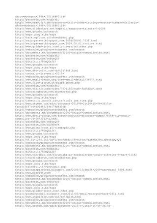 dArte-Moderna-1988-/301188601144
http://pastebin.com/mSqErXED
http://www.ebay.fr/itm/Francesco-Gallo-Index-Catalogo-mostra-Paterno-Galleria-
dArte-Moderna-1988-/301188601144
http://www.slideshare.net/empatic/magazine-talents-7-2009
http://www.google.ba/search
http://maps.google.ba/maps
http://hackingforum.ru/showthread.php
http://majorpasses.blogspot.com/2008/08/81_7531.html
http://majorpasses.blogspot.com/2008_08_01_archive.html
http://www.golden-joint.com/lofiversion/index.php
http://webcache.googleusercontent.com/search
http://documents.mx/documents/52000-origin-combolisttxt.html
http://pastebin.com/mSqErXED
http://pastebin.com/cebyeQ0P
http://bitbin.it/5UmQGaJf/
http://www.google.ba/search
http://maps.google.ba/maps
http://www.dev-point.com/vb/t217468.html
http://umuwa.us/usa-email-2015-
http://webcache.googleusercontent.com/search
http://www.email-leads.org/free-email-detail/38637.html
http://www.flightforum.ch/board/index.php
http://pastebin.com/mSqErXED
http://www.vidinfo.org/video/7031150/nurb-fucking-lobos
http://crackingforum.com/showthread.php
http://www.google.ba/search
http://maps.google.ba/maps
http://jsemts.jplopsoft.idv.tw/tools_jem_view.php
http://www.skymem.com/xdoc/document-2015-9-21t10-15-59-3617z-
6acca16f67b44d02982169e178b4356b
http://webcache.googleusercontent.com/search
http://documents.mx/documents/52000-origin-combolisttxt.html
http://www.devil-group.com/forum/accounts-database-dumps/36058-big-email-
combolist-04-08-2013-a.html
http://pastebin.com/cebyeQ0P
http://pastebin.com/bGJBTeYK
http://www.pornoforum.pl/viewtopic.php
http://bitbin.it/5UmQGaJf/
http://www.google.ba/search
http://maps.google.ba/maps
http://95.154.230.253/ip-1/encoded/Oi8vcGFzdGViaW4uY29tLzBwakZQQ3Q3
http://webcache.googleusercontent.com/search
http://documents.mx/documents/52000-origin-combolisttxt.html
http://pastebin.com/mSqErXED
http://bitbin.it/5UmQGaJf/
http://www.tahribat.com/forum/abazan-kardeslerime-adult-sifreler-9-mart-11142
http://crackingforum.com/showthread.php
http://www.google.ba/search
http://maps.google.ba/maps
http://tasteful.tf/viewtopic.php
http://pornxxxpassword.blogspot.com/2009/12/dec26-2009-xxx-pass3_5508.html
http://www.passlot.com/
http://webcache.googleusercontent.com/search
http://documents.mx/documents/52000-origin-combolisttxt.html
http://pastebin.com/r8xGTz03
http://www.google.ba/search
http://maps.google.ba/maps
http://www.golden-joint.com/index.php
http://pramudyadhio.blogspot.com/2011/03/email-passwod-hack-2011.html
http://www.angelfire.com/tx5/ip5/blah.html
http://webcache.googleusercontent.com/search
http://documents.mx/documents/52000-origin-combolisttxt.html
http://www.skymem.com/xdoc/document-2015-9-21t10-15-59-3617z-
 