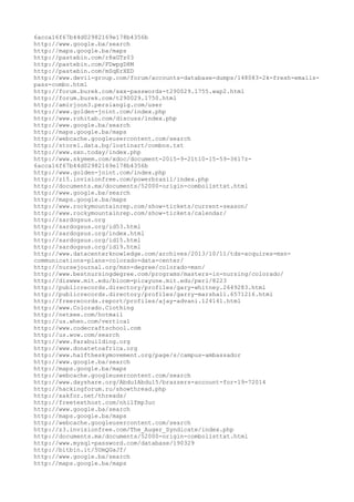 6acca16f67b44d02982169e178b4356b
http://www.google.ba/search
http://maps.google.ba/maps
http://pastebin.com/r8xGTz03
http://pastebin.com/FDwpgD8M
http://pastebin.com/mSqErXED
http://www.devil-group.com/forum/accounts-database-dumps/148083-2k-fresh-emails-
pass-combo.html
http://forum.burek.com/xxx-passwords-t290029.1755.wap2.html
http://forum.burek.com/t290029.1750.html
http://amirjoon3.persiangig.com/user
http://www.golden-joint.com/index.php
http://www.rohitab.com/discuss/index.php
http://www.google.ba/search
http://maps.google.ba/maps
http://webcache.googleusercontent.com/search
http://store1.data.bg/lostinart/combos.txt
http://www.sxn.today/index.php
http://www.skymem.com/xdoc/document-2015-9-21t10-15-59-3617z-
6acca16f67b44d02982169e178b4356b
http://www.golden-joint.com/index.php
http://z15.invisionfree.com/powerbrasil/index.php
http://documents.mx/documents/52000-origin-combolisttxt.html
http://www.google.ba/search
http://maps.google.ba/maps
http://www.rockymountainrep.com/show-tickets/current-season/
http://www.rockymountainrep.com/show-tickets/calendar/
http://sardogsus.org
http://sardogsus.org/id53.html
http://sardogsus.org/index.html
http://sardogsus.org/id15.html
http://sardogsus.org/id19.html
http://www.datacenterknowledge.com/archives/2013/10/11/tds-acquires-msn-
communications-plans-colorado-data-center/
http://nursejournal.org/msn-degree/colorado-msn/
http://www.bestnursingdegree.com/programs/masters-in-nursing/colorado/
http://diswww.mit.edu/bloom-picayune.mit.edu/perl/8223
http://publicrecords.directory/profiles/gary-whitney.2649283.html
http://publicrecords.directory/profiles/garry-marshall.6571216.html
http://freerecords.report/profiles/ajay-advani.124141.html
http://www.Colorado.Clothing
http://netxee.com/hotmail
http://us.when.com/vertical
http://www.codecraftschool.com
http://us.wow.com/search
http://www.Parabuilding.org
http://www.donatetoafrica.org
http://www.halftheskymovement.org/page/s/campus-ambassador
http://www.google.ba/search
http://maps.google.ba/maps
http://webcache.googleusercontent.com/search
http://www.dayshare.org/AbdulAbdul5/brazzers-account-for-19-72014
http://hackingforum.ru/showthread.php
http://xakfor.net/threads/
http://freetexthost.com/nhilfmp3uc
http://www.google.ba/search
http://maps.google.ba/maps
http://webcache.googleusercontent.com/search
http://z3.invisionfree.com/The_Auger_Syndicate/index.php
http://documents.mx/documents/52000-origin-combolisttxt.html
http://www.mysql-password.com/database/190329
http://bitbin.it/5UmQGaJf/
http://www.google.ba/search
http://maps.google.ba/maps
 