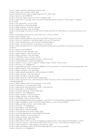http://www.xossip.com/showthread.php
http://www.sxn.today/index.php
http://porno-arch.sxn.today/topic84275_280.html
http://paste.ee/d/WUV8Y
http://store1.data.bg/lostinart/combos.txt
http://www.devil-group.com/forum/free-premium-accounts/47582-email-combo-
list.html
http://de.pastebin.ca/631393
http://pastebin.com/cLmiACMp
http://www.google.com.mx/search
http://maps.google.com.mx/maps
http://uk.pcmag.com/mailchimp/82335/feature/20-of-the-best-cloud-services-for-
smbs
http://fastemailextractor.net/extract-result/3048/
http://mailchimp.com/
http://www.r6messagenet.com/forums/900070-post34.html
http://host-d.oddcast.com/php/application_UI/doorId
http://www.monkeyjoes.com/contact/monkey-mail/
http://www.contactmonkey.com/email-tracking
http://www.bluemountain.com/ecards/birthday/party-monkey-talking-card/card-
3265917
http://paste.ee/d/WUV8Y
http://zimnick.net/passes.txt
http://www.google.com.mx/search
http://maps.google.com.mx/maps
http://1890336.rzb.ir/Post/2278
http://webcache.googleusercontent.com/search
http://freetexthost.com/nhilfmp3uc
http://email-list.info/1/email-leads-free-72214/72214.html
http://bitbin.it/5UmQGaJf/
http://cpansearch.perl.org/src/HANK/Form-Processor-1.162360/share/passwords.txt
http://www.google.com.mx/search
http://maps.google.com.mx/maps
http://www.mysql-password.com/database/146634
http://www.google.com.mx/search
http://maps.google.com.mx/maps
http://www.getbig.com/boards/index.php
http://foro.putalocura.com/threads/41867-El-hilo-de-los-passwordsnormas-
inside/page154
http://www.686dy.com/1576-nadine-j.de.html
http://tasteful.tf/viewtopic.php
http://webcache.googleusercontent.com/search
http://pastebin.com/BgR5xn2i
http://crackingforum.com/index.php
http://bitbin.it/5UmQGaJf/
http://www.google.com.mx/search
http://maps.google.com.mx/maps
http://1890336.rzb.ir/Post/2278
http://hackedxxxpasswords.blogspot.com/2007/12/httpjduboisskydogwww.html
http://www.academia.edu/19151855/Rapidgator_list-from_LEGACY
http://www.golden-joint.com/index.php
http://bitbin.it/5UmQGaJf/
http://pastebin.com/9h28L2yY
http://pastebin.com/Sp7XwKTM
http://crackingforum.com/index.php
http://crackingpremium.com/showthread.php
http://www.google.com.mx/search
http://maps.google.com.mx/maps
http://psbdmp.com/vJW72uyH
http://www.exito-motivacion-y-superacionpersonal.com/leyes-de-murphy-1.html
http://verne.elpais.com/verne/2015/06/19/articulo/1434705663_423636.html
http://www.oyunlar1.com/sevgilikizdirma.jspx
http://www.academia.edu/19151855/Rapidgator_list-from_LEGACY
http://bitbin.it/5UmQGaJf/
 