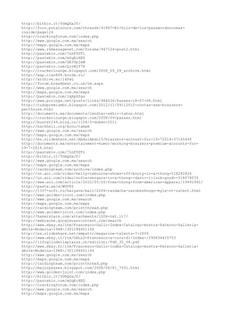 http://bitbin.it/5UmQGaJf/
http://foro.putalocura.com/threads/41867-El-hilo-de-los-passwordsnormas-
inside/page124
http://crackingforum.com/index.php
http://www.google.com.mx/search
http://maps.google.com.mx/maps
http://www.r6messagenet.com/forums/947124-post2.html
http://pastebin.com/7LhF0DTi
http://pastebin.com/mSqErXED
http://pastebin.com/GE3VpjeM
http://pastebin.com/QitMjf78
http://crackerlounge.blogspot.com/2008_09_28_archive.html
http://wap.clan808.borda.ru/
http://archive.ec/l4FwL
http://forum.breakbeat.co.uk/tm.aspx
http://www.google.com.mx/search
http://maps.google.com.mx/maps
http://pastebin.com/JqXpZ0gs
http://www.poringa.net/posts/links/984036/Passes-18-07-08.html
http://tudopremiumbr.blogspot.com/2012/11/09112012-contas-xxx-brazzers-
penthouse.html
http://documents.mx/documents/lendier-akhir-tahun.html
http://crackerlounge.blogspot.com/2008/09/passes.html
http://buster249.blog.cz/1104/5-duben-2011
http://hackhell.org/konu/tamam
http://www.google.com.mx/search
http://maps.google.com.mx/maps
http://es.slideshare.net/AbdulAbdul5/brazzers-account-for-19-72014-37145440
http://documents.mx/entertainment-humor/working-brazzers-premium-accounts-for-
19-7-2014.html
http://pastebin.com/7LhF0DTi
http://bitbin.it/5UmQGaJf/
http://www.google.com.mx/search
http://maps.google.com.mx/maps
http://cardingteam.com/archive/index.php
http://on.aol.com/video/kelly-osbourne-shows-off-booty-in-a-thong-518282826
http://on.aol.com/video/sofia-vergara-in-a-thong--darn--i-look-good--518078070
http://www.aol.com/article/2010/05/26/free-thong-from-american-apparel/19491941/
http://paste.ee/d/WUV8Y
http://1337-soft.ru/halyava/mail/2206-razdacha-zarubezhnogo-myla-ot-ratbot.html
http://www.golden-joint.com/index.php
http://www.google.com.mx/search
http://maps.google.com.mx/maps
http://cardingteam.com/printthread.php
http://www.golden-joint.com/index.php
http://hakerstars.com/attachments/100k-txt.117/
http://webcache.googleusercontent.com/search
http://www.ebay.es/itm/Francesco-Gallo-Index-Catalogo-mostra-Paterno-Galleria-
dArte-Moderna-1988-/301188601144
http://es.slideshare.net/empatic/magazine-talents-7-2009
http://www.ebay.it/itm/GALLO-Francesco-a-cura-di-Index-/290834410753
http://ilfogliodellapiazza.ch/edizioni/FdP_35_08.pdf
http://www.ebay.fr/itm/Francesco-Gallo-Index-Catalogo-mostra-Paterno-Galleria-
dArte-Moderna-1988-/301188601144
http://www.google.com.mx/search
http://maps.google.com.mx/maps
http://cardingteam.com/printthread.php
http://majorpasses.blogspot.com/2008/08/81_7531.html
http://www.golden-joint.com/index.php
http://bitbin.it/5UmQGaJf/
http://pastebin.com/mSqErXED
http://crackingforum.com/index.php
http://www.google.com.mx/search
http://maps.google.com.mx/maps
 