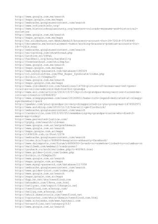http://www.google.com.mx/search
http://maps.google.com.mx/maps
http://webcache.googleusercontent.com/search
http://www.cofirechiefs.org/
http://www.historicdouglascounty.org/eastern-colorado-museums-and-historical-
societies
http://www.google.com.mx/search
http://maps.google.com.mx/maps
http://es.slideshare.net/AbdulAbdul5/brazzers-account-for-19-72014-37145440
http://documents.mx/entertainment-humor/working-brazzers-premium-accounts-for-
19-7-2014.html
http://webcache.googleusercontent.com/search
http://wu-carding.com/showthread.php
http://archive.ec/l4FwL
http://hackhell.org/konu/hackhell-g
http://freetexthost.com/nhilfmp3uc
http://www.google.com.mx/search
http://maps.google.com.mx/maps
http://www.mysql-password.com/database/190329
http://z3.invisionfree.com/The_Auger_Syndicate/index.php
http://bitbin.it/5UmQGaJf/
http://www.google.com.mx/search
http://maps.google.com.mx/maps
http://www.insideedition.com/headlines/14766-picture-of-korean-war-vet-goes-
viral-as-online-admirers-dub-him-hot-grandpa
http://www.aol.com/article/2014/10/07/my-rich-grandpas-money-worries-turned-me-
into-an-investor/20968285/
http://www.sleepyeyenews.com/news/20160831/babe-ruth-legend-dedicated-at-sleepy-
eye-baseball-park
http://gawker.com/your-grandpa-is-very-disappointed-in-you-young-man-1476502971
http://www.autoblog.com/2010/11/12/how-will-gm-fix-buick/
http://webcache.googleusercontent.com/search
http://candorville.com/2013/05/05/remembering-my-grandpa-roscoe-who-died-2-
weeks-ago-today/
http://www.perverted-justice.com/
http://giphy.com/search/old-man
http://www.google.com.ar/setprefdomain
http://www.google.com.ar/search
http://maps.google.com.ar/maps
http://1890336.rzb.ir/Post/2278
http://webcache.googleusercontent.com/search
http://zismo.biz/topic/608609-besplatno-akkaunty-facebook/
http://www.dslreports.com/forum/r6890650-Is-woh-rr-somehow-linked-to-columbus-rr
http://mail2web.com/webmail/roadrunner/
http://youhack.ru/archive/index.php/t-400963.html
http://www.golden-joint.com/index.php
http://bitbin.it/5UmQGaJf/
http://www.google.com.ar/search
http://maps.google.com.ar/maps
http://www.mysql-password.com/database/117358
http://webcache.googleusercontent.com/search
http://www.golden-joint.com/index.php
http://www.google.com.ar/search
http://maps.google.com.ar/maps
http://bgp.he.net/dns/teenflood.com
http://whoadmin.com/18eva.com.html
http://netlyzer.com/report/18angels.net
http://teenflood.com.w3snoop.com/
http://kellyq.com.w3snoop.com/
http://whois.domaintools.com/teenflood.net
http://cqcounter.com/whois/domain/teenflood.com.html
http://www.siteleaks.com/www.hgotmail.com
http://eroartfiles.net/category/tf/
http://www.google.com.ar/search
 
