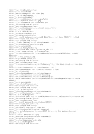 http://maps.google.com.ar/maps
http://paste.ee/d/WUV8Y
http://www.golden-joint.com/index.php
http://zimnick.net/passes.txt
http://bitbin.it/5UmQGaJf/
http://www.geocities.ws/mis_pass/pag7.htm
http://crackingforum.com/index.php
http://crackingpremium.com/showthread.php
http://www.google.com.ar/search
http://maps.google.com.ar/maps
http://fastemailextractor.net/extract-result/3067/
http://paste.ee/d/WUV8Y
http://bitbin.it/5UmQGaJf/
http://pastebin.com/mSqErXED
http://pastebin.com/bKJPs7nQ
http://www.email-database.info/email-list/Email-list-free-90146/90146.html
http://www.google.com.ar/search
http://maps.google.com.ar/maps
http://fastemailextractor.net/extract-result/3048/
http://www.xossip.com/showthread.php
http://paste.ee/d/WUV8Y
http://www.sxn.today/index.php
http://porno-arch.sxn.today/topic84275_280.html
http://store1.data.bg/lostinart/combos.txt
http://www.devil-group.com/forum/free-premium-accounts/47582-email-combo-
list.html
http://pastebin.com/cLmiACMp
http://de.pastebin.ca/631393
http://www.google.com.ar/search
http://maps.google.com.ar/maps
http://uk.pcmag.com/mailchimp/82335/feature/20-of-the-best-cloud-services-for-
smbs
http://fastemailextractor.net/extract-result/3048/
http://www.r6messagenet.com/forums/900071-post35.html
http://mailchimp.com/
http://webcache.googleusercontent.com/search
http://www.contactmonkey.com/email-tracking
http://www.contactmonkey.com/email-tracking-gmail
http://www.bluemountain.com/ecards/birthday/party-monkey-talking-card/card-
3265917
http://paste.ee/d/WUV8Y
http://zimnick.net/passes.txt
http://www.google.com.ar/search
http://maps.google.com.ar/maps
http://1890336.rzb.ir/Post/2278
http://webcache.googleusercontent.com/search
http://freetexthost.com/nhilfmp3uc
http://bitbin.it/5UmQGaJf/
http://cpansearch.perl.org/src/HANK/Form-Processor-1.162360/share/passwords.txt
http://www.google.com.ar/search
http://maps.google.com.ar/maps
http://www.mysql-password.com/database/146634
http://www.google.com.ar/search
http://maps.google.com.ar/maps
http://www.getbig.com/boards/index.php
http://www.686dy.com/1576-nadine-j.de.html
http://foro.putalocura.com/threads/41867-El-hilo-de-los-passwordsnormas-
inside/page154
http://tasteful.tf/viewtopic.php
http://webcache.googleusercontent.com/search
http://pastebin.com/BgR5xn2i
http://crackingforum.com/index.php
http://bitbin.it/5UmQGaJf/
http://www.google.com.ar/search
 