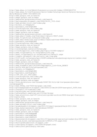http://www.ebay.it/itm/GALLO-Francesco-a-cura-di-Index-/290834410753
http://www.ebay.fr/itm/Francesco-Gallo-Index-Catalogo-mostra-Paterno-Galleria-
dArte-Moderna-1988-/301188601144
http://www.google.com.ar/search
http://maps.google.com.ar/maps
http://webcache.googleusercontent.com/search
http://majorpasses.blogspot.com/2008/08/81_7531.html
http://www.golden-joint.com/index.php
http://bitbin.it/5UmQGaJf/
http://pastebin.com/mSqErXED
http://crackingforum.com/index.php
http://www.google.com.ar/search
http://maps.google.com.ar/maps
http://webcache.googleusercontent.com/search
http://www.email-leads.org/free-email-detail/38637.html
http://www.flightforum.ch/board/index.php
http://www.emaildownload.org/12/email-download-free-9890/9890.html
http://pastebin.com/mSqErXED
http://crackingforum.com/index.php
http://www.google.com.ar/search
http://maps.google.com.ar/maps
http://cardingteam.com/printthread.php
http://crackingportal.com/index.php/topic/101964-campoo/
http://www.cityproperty.co.za/propertyinfo.asp
http://mobi.cityproperty.co.za/Residential/Default.aspx
http://jsemts.jplopsoft.idv.tw/tools_jem_view.php
http://1337-soft.ru/halyava/mail/2206-razdacha-zarubezhnogo-myla-ot-ratbot.html
http://www.google.com.ar/search
http://maps.google.com.ar/maps
http://webcache.googleusercontent.com/search
http://www.academia.edu/19151855/Rapidgator_list-from_LEGACY
http://wrfly.kfd.me/file/ssh-passwd.txt
http://bitbin.it/5UmQGaJf/
http://pastebin.com/mSqErXED
http://pastebin.com/Xjg2qztV
http://188.165.121.246/combo
http://crackingforum.com/index.php
http://www.google.com.ar/search
http://maps.google.com.ar/maps
http://foro.putalocura.com/threads/41867-El-hilo-de-los-passwordsnormas-
inside/page234
http://www.686dy.com/7020-karupspc.com.html
http://pornxxxpassword.blogspot.com/2009/12/dec26-2009-xxx-pass3_5508.html
http://tasteful.tf/viewtopic.php
http://hackforums.net/showthread.php
http://afteraffect.omgforum.net/t3-the-3x-way
http://www.wjunction.com/197-tutorials-guides-archive/9884-how-get-free-porn-
site-logins.html
http://www.google.com.ar/search
http://maps.google.com.ar/maps
http://webcache.googleusercontent.com/search
http://www.golden-joint.com/index.php
http://pramudyadhio.blogspot.com/2011/03/email-passwod-hack-2011.html
http://www.mysql-password.com/database/205567
http://www.google.com.ar/search
http://maps.google.com.ar/maps
http://pastebin.com/FDwpgD8M
http://pastebin.com/mSqErXED
http://pastebin.com/r8xGTz03
http://passsssword.blogspot.com/2011/07/passwords-xxx-actualizadas-dia-2807.html
http://forum.burek.com/xxx-passwords-t290029.1755.wap2.html
http://multipremiumaccount.blogspot.com/
http://user-pass.blogspot.com/2008/08/page5.html
http://amirjoon3.persiangig.com/user
 
