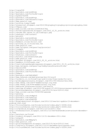 http://rrpoe918
http://pastebin.com/xnhKUrQi
http://pastebin.com/Vzj5zu6b/login
http://wyh822762494
http://pastebin.com/xnhKUrQi
http://pastebin.com/U8fLex52/login
http://www.passlot.com/
http://archive.today/jLxNS
http://alexarjust.blogspot.com/2013/08/playboytv-playboy-girls-plusplayboy.html
http://99pass.com/
http://www.scribd.com/doc/126941810/Sha
http://hotdailypasswords.blogspot.com/2012_12_01_archive.html
http://venomx.meu.gxone.co.uk/viewtopic.php
http://shahvani.com/content/
http://phish01
http://pastebin.com/xnhKUrQi
http://pastebin.com/Vzj5zu6b/login
http://members.oliver-klozov.com/
http://pontang.jw.lt/files/aaa.txt
http://www.passlot.com/
http://www.nejcpass.com/pass/tag/pornstar/
http://josephu
http://pastebin.com/xnhKUrQi
http://pastebin.com/Vzj5zu6b/login
http://shahvani.com/content/
http://halohul.com/showthread.php
http://www.passlot.com/
http://bioqnet.blogspot.com/2013_05_01_archive.html
http://members.filthfreaks.com/
http://realitykingsnbangbrospasses.blogspot.com/2011_05_01_archive.html
http://www.nejcpass.com/pass/tag/hubbyloans2blackcock-com/
http://darrell666
http://pastebin.com/xnhKUrQi
http://pastebin.com/Vzj5zu6b/login
http://adders
http://pastebin.com/kbHjAPmV/
http://www.4shared.com/web/preview/doc/Jr-nouc3
http://techbits.co.in/forum/tips-and-tricks/free-candy-for-all/
http://premiumpassaccounts.blogspot.com/2011/09/22bonus-mix.html
http://www.686dy.com/10475-membersarea2.org.html
http://www.686dy.com/8394-membersarea2.org.html
http://webcache.googleusercontent.com/search
http://adultpp.blogspot.com/2010/08/august-07-2010-bonus-passes-updated-now.html
http://proxiesandpasses.blogspot.com/2012/01/mix-220112.html
http://www.scribd.com/doc/51065394/awesome
http://gdlenny
http://pastebin.com/r8vMgSvS
http://pastebin.com/Zg662jpj
http://pastebin.com/xnhKUrQi
http://premiumsaccount.blogspot.com/2011/12/new-hot-update-15-december-
premium_6941.html
http://viciousfemales.com/forums/archive/index.php/t-32046.html
http://viciousfemales.com/forums/archive/index.php/t-32004.html
http://123premium.blogspot.com/2011/12/12162011.html
http://freexxxaccount.blogspot.com/2011/12/new-modfxmodelscom-account-december-
31.html
http://existenz.se/forum/
http://szymool.blogspot.com/2011/12/31-december-2011.html
http://anspa69
http://pastebin.com/NEbpfg7i
http://www.passlot.com/
http://proxiesandpasses.blogspot.com/2012/01/mix-220112.html
http://lady-arly.blogspot.com/2011/12/21-december-porn-passes.html
http://viciousfemales.com/forums/archive/index.php/t-32004.html
 