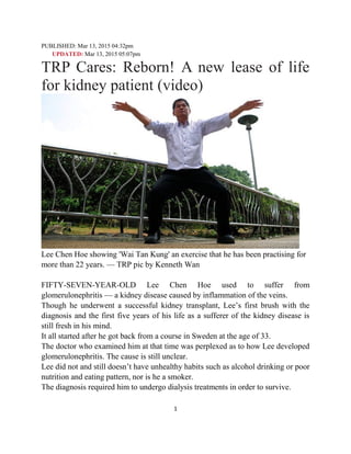 1
PUBLISHED: Mar 13, 2015 04:32pm
UPDATED: Mar 13, 2015 05:07pm
TRP Cares: Reborn! A new lease of life
for kidney patient (video)
Lee Chen Hoe showing 'Wai Tan Kung' an exercise that he has been practising for
more than 22 years. — TRP pic by Kenneth Wan
FIFTY-SEVEN-YEAR-OLD Lee Chen Hoe used to suffer from
glomerulonephritis — a kidney disease caused by inflammation of the veins.
Though he underwent a successful kidney transplant, Lee’s first brush with the
diagnosis and the first five years of his life as a sufferer of the kidney disease is
still fresh in his mind.
It all started after he got back from a course in Sweden at the age of 33.
The doctor who examined him at that time was perplexed as to how Lee developed
glomerulonephritis. The cause is still unclear.
Lee did not and still doesn’t have unhealthy habits such as alcohol drinking or poor
nutrition and eating pattern, nor is he a smoker.
The diagnosis required him to undergo dialysis treatments in order to survive.
 
