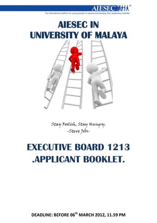 DEADLINE: BEFORE 06th
MARCH 2012, 11.59 PM
AIESEC IN
UNIVERSITY OF MALAYA
Stay Foolish, Stay Hungry.
-Steve Jobs-
EXECUTIVE BOARD 1213
.APPLICANT BOOKLET.
 