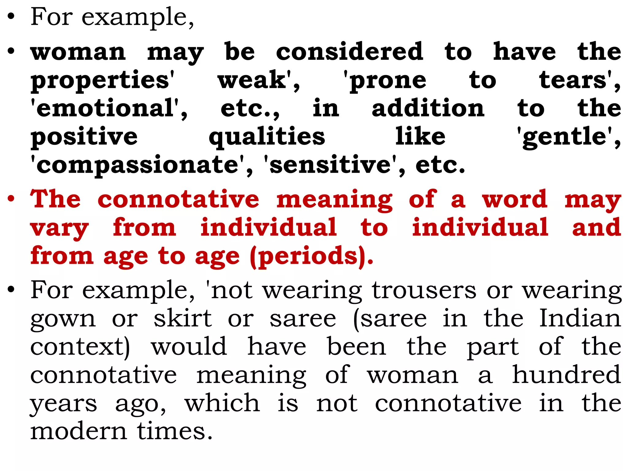 • For example,
• woman may be considered to have the
properties' weak', 'prone to tears',
'emotional', etc., in addition to the
positive qualities like 'gentle',
'compassionate', 'sensitive', etc.
• The connotative meaning of a word may
vary from individual to individual and
from age to age (periods).
• For example, 'not wearing trousers or wearing
gown or skirt or saree (saree in the Indian
context) would have been the part of the
connotative meaning of woman a hundred
years ago, which is not connotative in the
modern times.
 