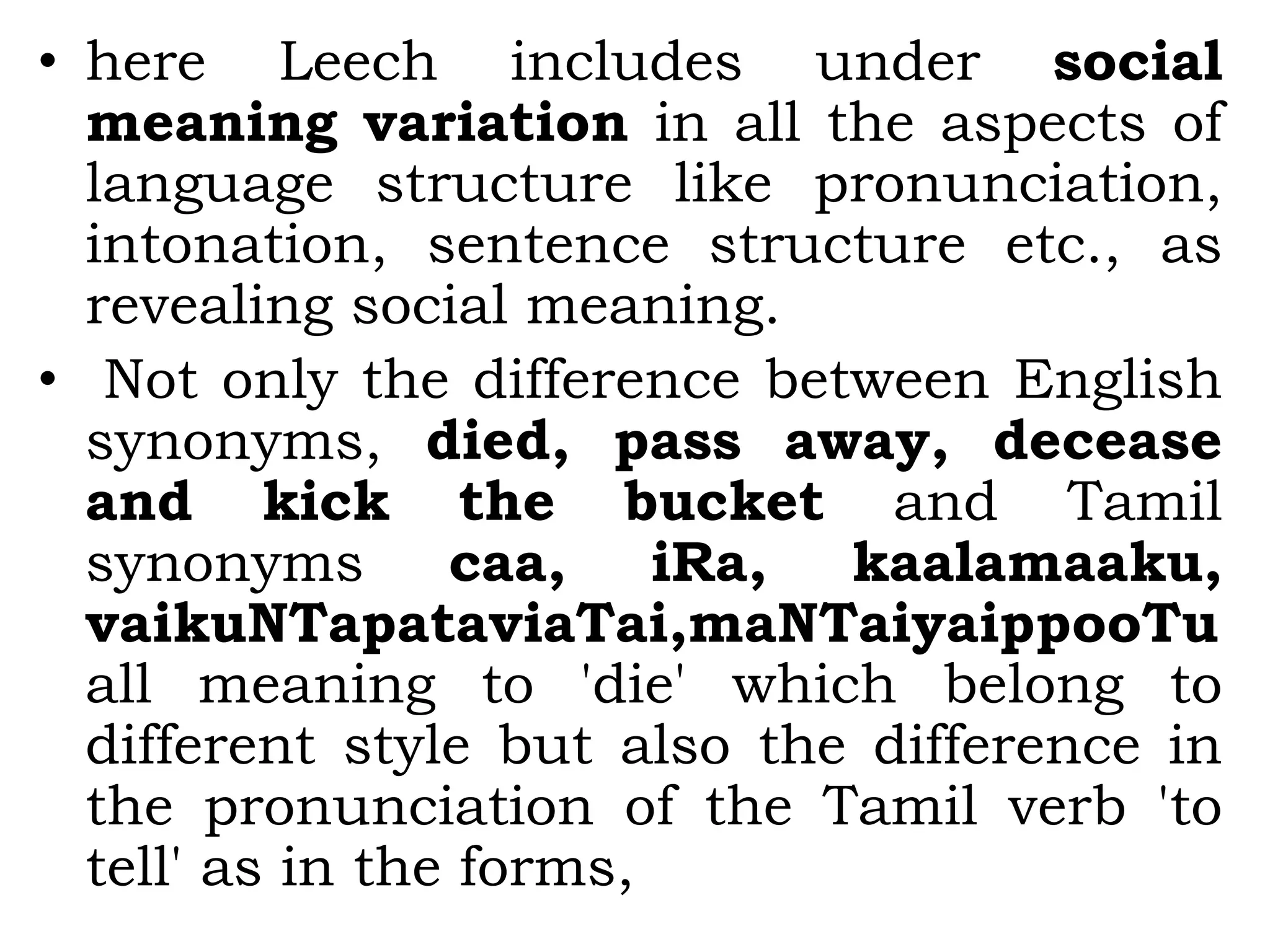 • here Leech includes under social
meaning variation in all the aspects of
language structure like pronunciation,
intonation, sentence structure etc., as
revealing social meaning.
• Not only the difference between English
synonyms, died, pass away, decease
and kick the bucket and Tamil
synonyms caa, iRa, kaalamaaku,
vaikuNTapataviaTai,maNTaiyaippooTu
all meaning to 'die' which belong to
different style but also the difference in
the pronunciation of the Tamil verb 'to
tell' as in the forms,
 