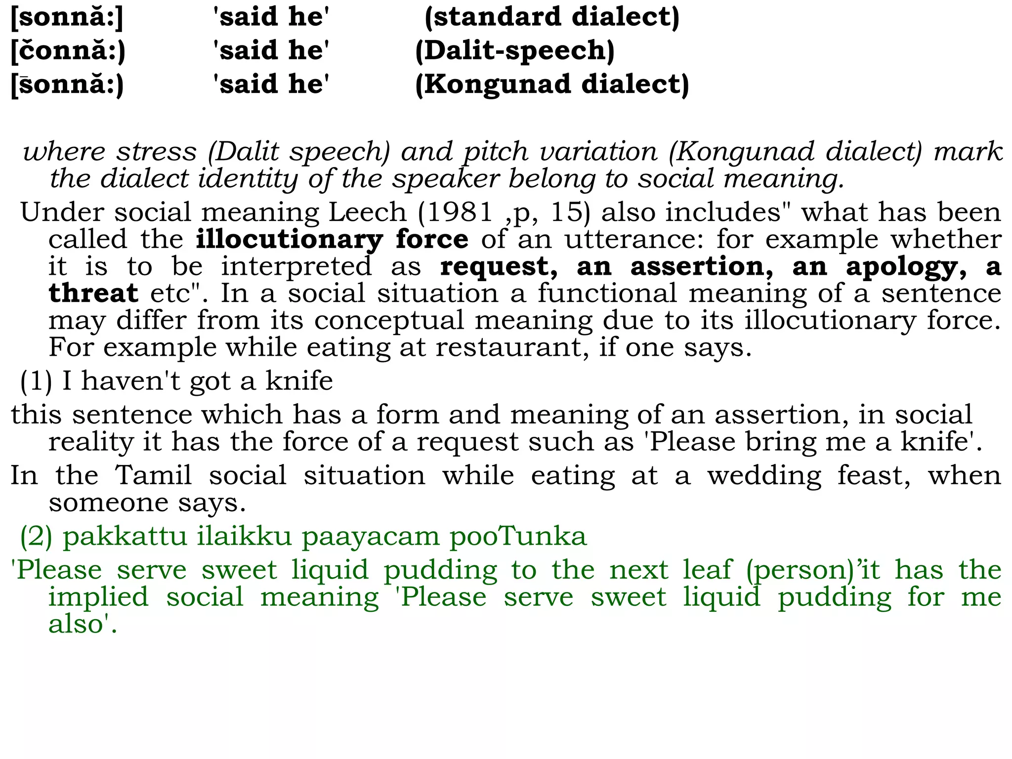 [sonnă:] 'said he' (standard dialect)
[čonnă:) 'said he' (Dalit-speech)
[sonnă:) 'said he' (Kongunad dialect)
where stress (Dalit speech) and pitch variation (Kongunad dialect) mark
the dialect identity of the speaker belong to social meaning.
Under social meaning Leech (1981 ,p, 15) also includes" what has been
called the illocutionary force of an utterance: for example whether
it is to be interpreted as request, an assertion, an apology, a
threat etc". In a social situation a functional meaning of a sentence
may differ from its conceptual meaning due to its illocutionary force.
For example while eating at restaurant, if one says.
(1) I haven't got a knife
this sentence which has a form and meaning of an assertion, in social
reality it has the force of a request such as 'Please bring me a knife'.
In the Tamil social situation while eating at a wedding feast, when
someone says.
(2) pakkattu ilaikku paayacam pooTunka
'Please serve sweet liquid pudding to the next leaf (person)’it has the
implied social meaning 'Please serve sweet liquid pudding for me
also'.
 