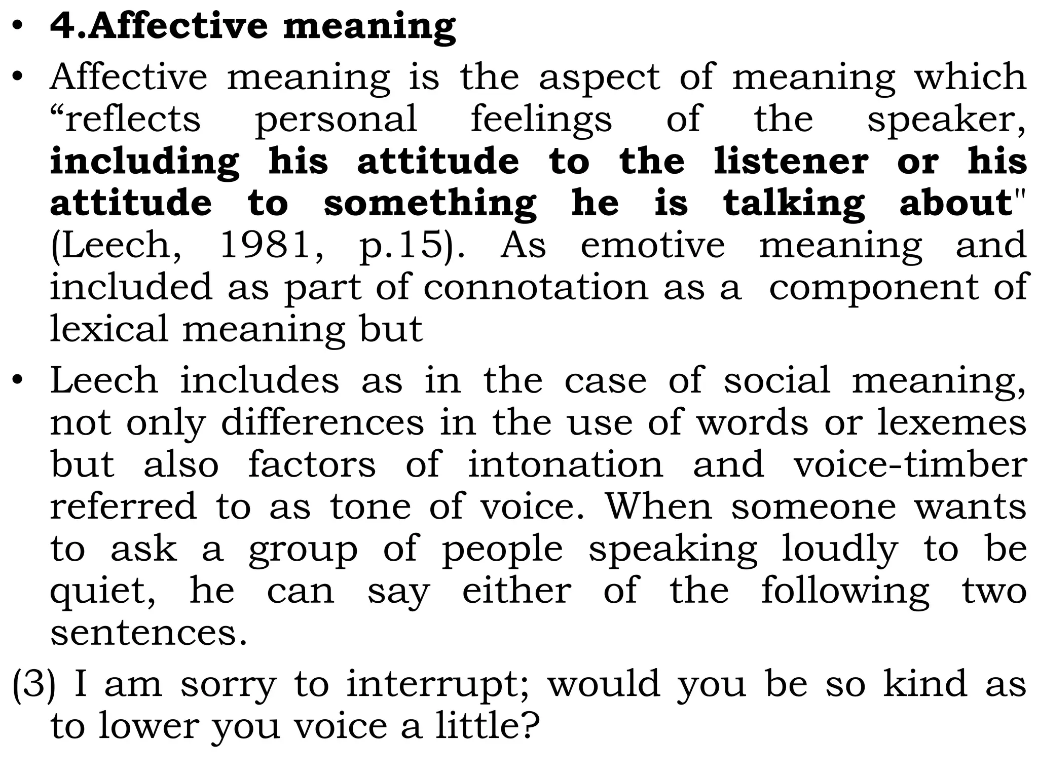 • 4.Affective meaning
• Affective meaning is the aspect of meaning which
“reflects personal feelings of the speaker,
including his attitude to the listener or his
attitude to something he is talking about"
(Leech, 1981, p.15). As emotive meaning and
included as part of connotation as a component of
lexical meaning but
• Leech includes as in the case of social meaning,
not only differences in the use of words or lexemes
but also factors of intonation and voice-timber
referred to as tone of voice. When someone wants
to ask a group of people speaking loudly to be
quiet, he can say either of the following two
sentences.
(3) I am sorry to interrupt; would you be so kind as
to lower you voice a little?
 