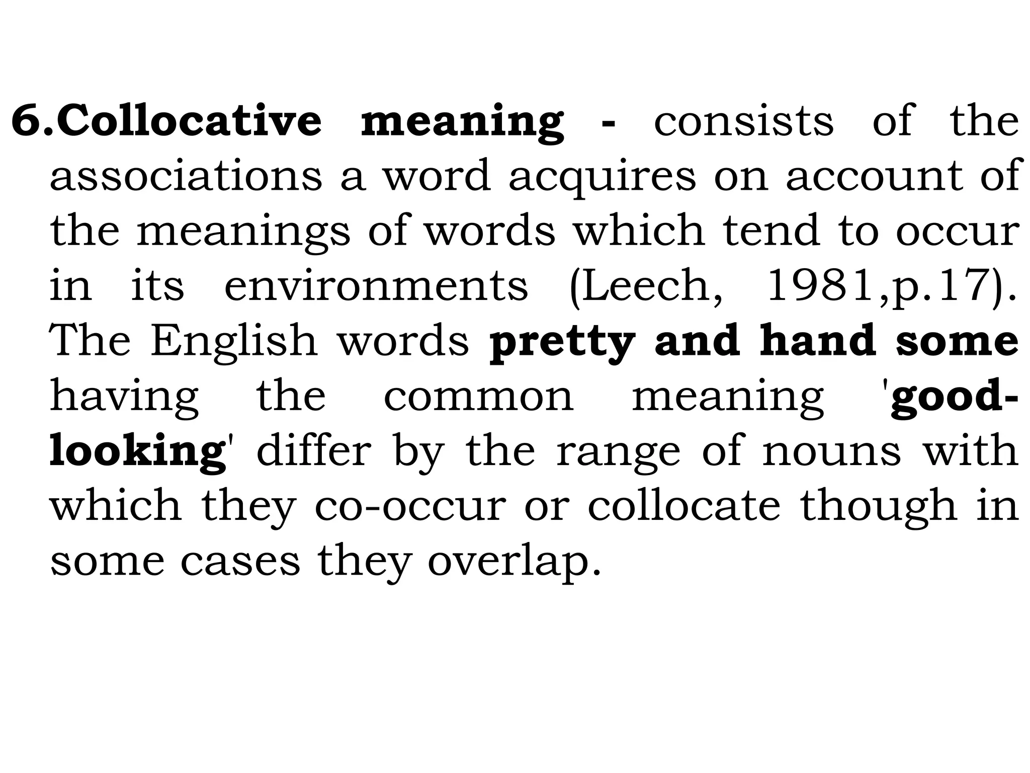 6.Collocative meaning - consists of the
associations a word acquires on account of
the meanings of words which tend to occur
in its environments (Leech, 1981,p.17).
The English words pretty and hand some
having the common meaning 'good-
looking' differ by the range of nouns with
which they co-occur or collocate though in
some cases they overlap.
 