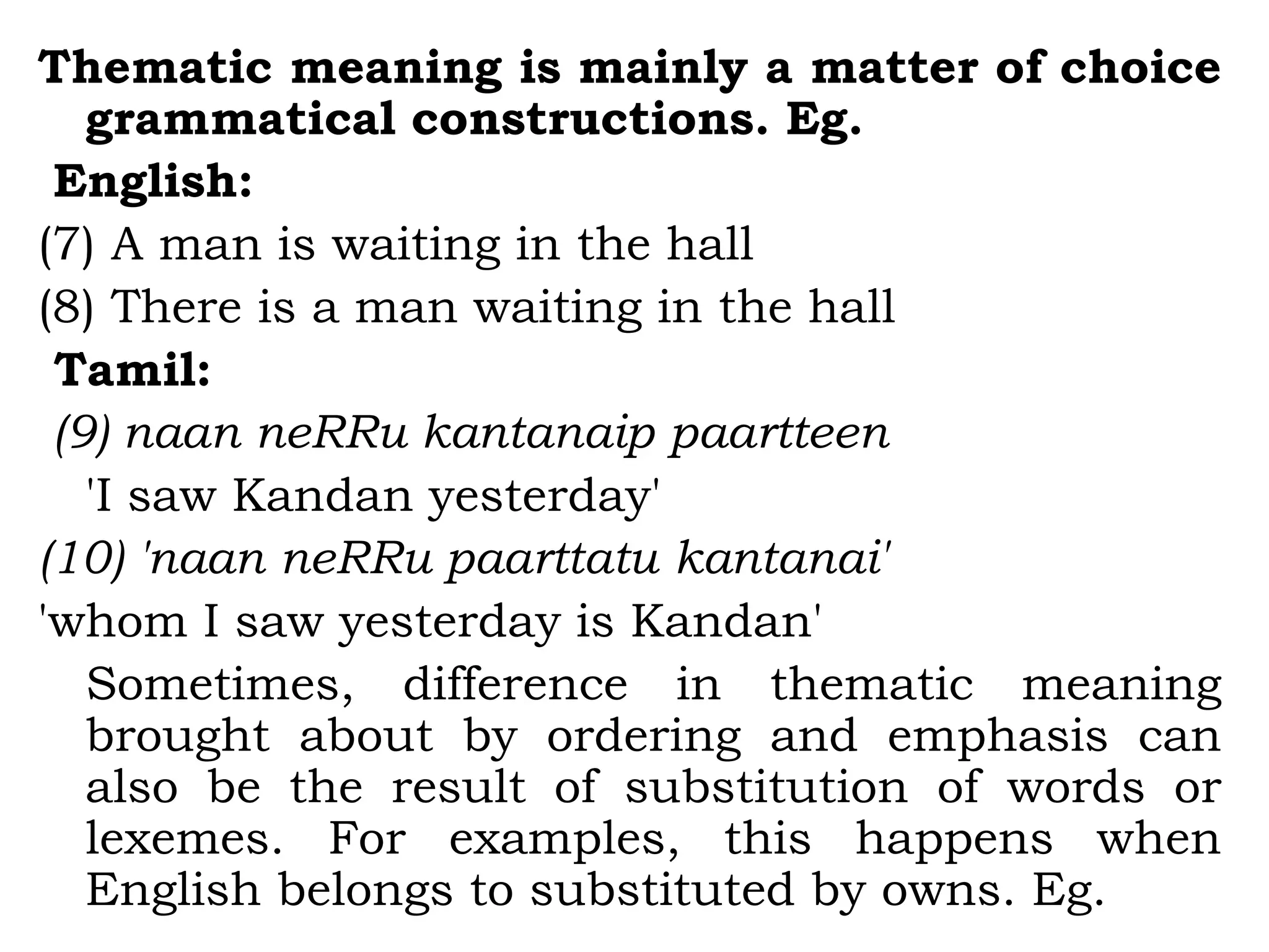 Thematic meaning is mainly a matter of choice
grammatical constructions. Eg.
English:
(7) A man is waiting in the hall
(8) There is a man waiting in the hall
Tamil:
(9) naan neRRu kantanaip paartteen
'I saw Kandan yesterday'
(10) 'naan neRRu paarttatu kantanai'
'whom I saw yesterday is Kandan'
Sometimes, difference in thematic meaning
brought about by ordering and emphasis can
also be the result of substitution of words or
lexemes. For examples, this happens when
English belongs to substituted by owns. Eg.
 