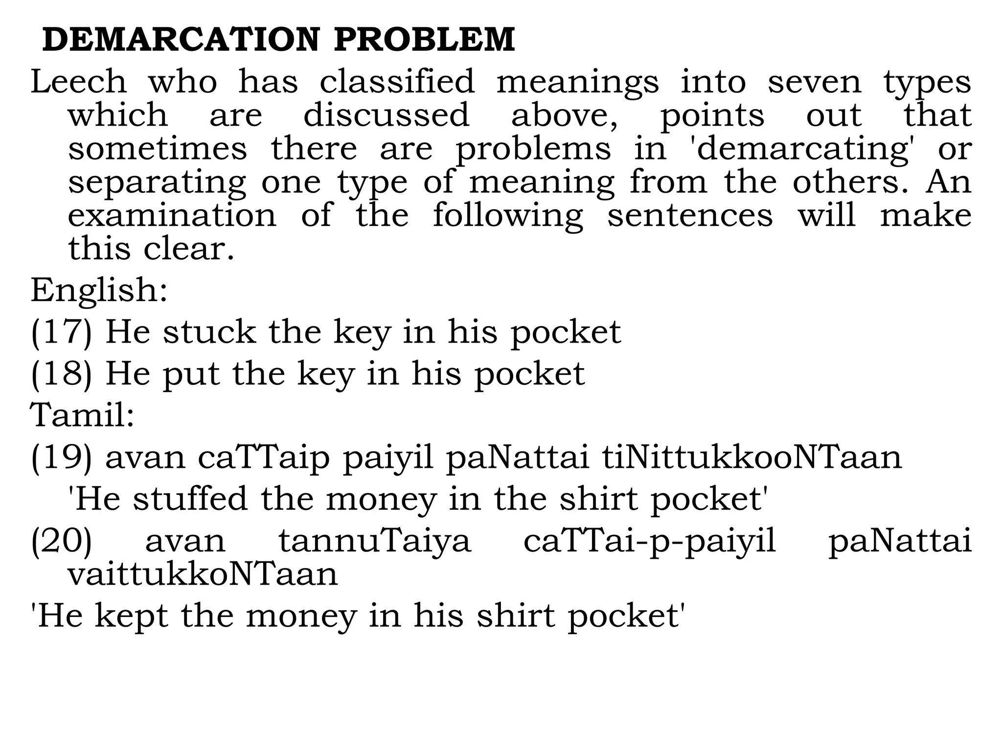 DEMARCATION PROBLEM
Leech who has classified meanings into seven types
which are discussed above, points out that
sometimes there are problems in 'demarcating' or
separating one type of meaning from the others. An
examination of the following sentences will make
this clear.
English:
(17) He stuck the key in his pocket
(18) He put the key in his pocket
Tamil:
(19) avan caTTaip paiyil paNattai tiNittukkooNTaan
'He stuffed the money in the shirt pocket'
(20) avan tannuTaiya caTTai-p-paiyil paNattai
vaittukkoNTaan
'He kept the money in his shirt pocket'
 