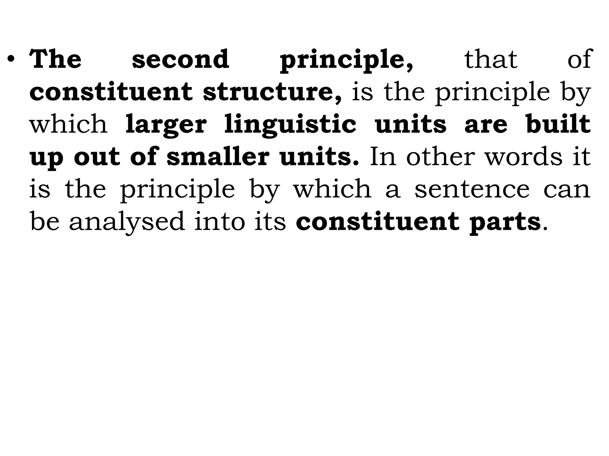 • The second principle, that of
constituent structure, is the principle by
which larger linguistic units are built
up out of smaller units. In other words it
is the principle by which a sentence can
be analysed into its constituent parts.
 