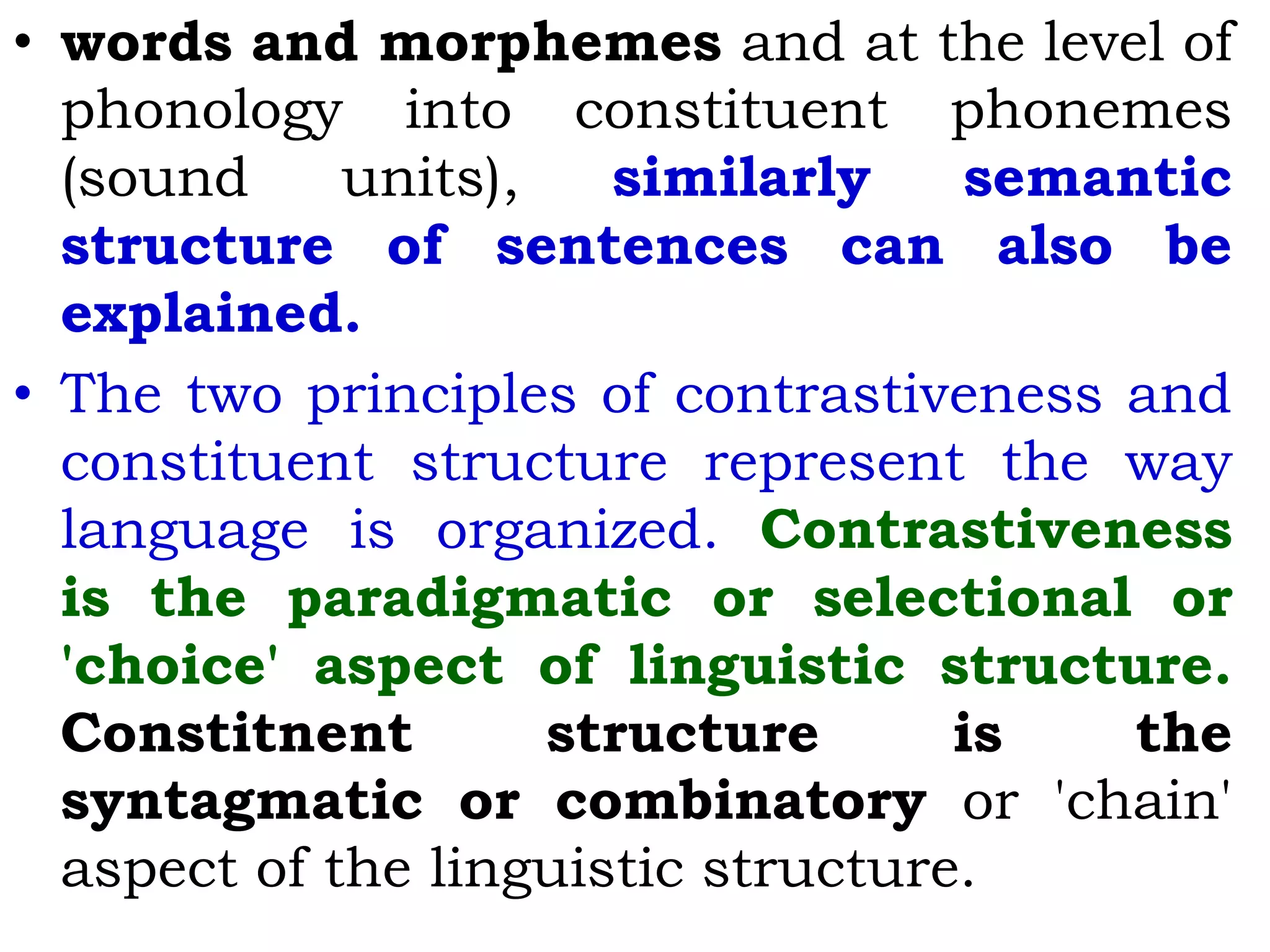 • words and morphemes and at the level of
phonology into constituent phonemes
(sound units), similarly semantic
structure of sentences can also be
explained.
• The two principles of contrastiveness and
constituent structure represent the way
language is organized. Contrastiveness
is the paradigmatic or selectional or
'choice' aspect of linguistic structure.
Constitnent structure is the
syntagmatic or combinatory or 'chain'
aspect of the linguistic structure.
 
