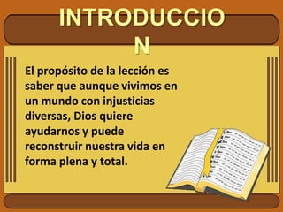 INTRODUCCIONEl propósito de la lección es saber que aunque vivimos en un mundo con injusticias diversas, Dios quiere ayudarnos y puede reconstruir nuestra vida en forma plena y total.