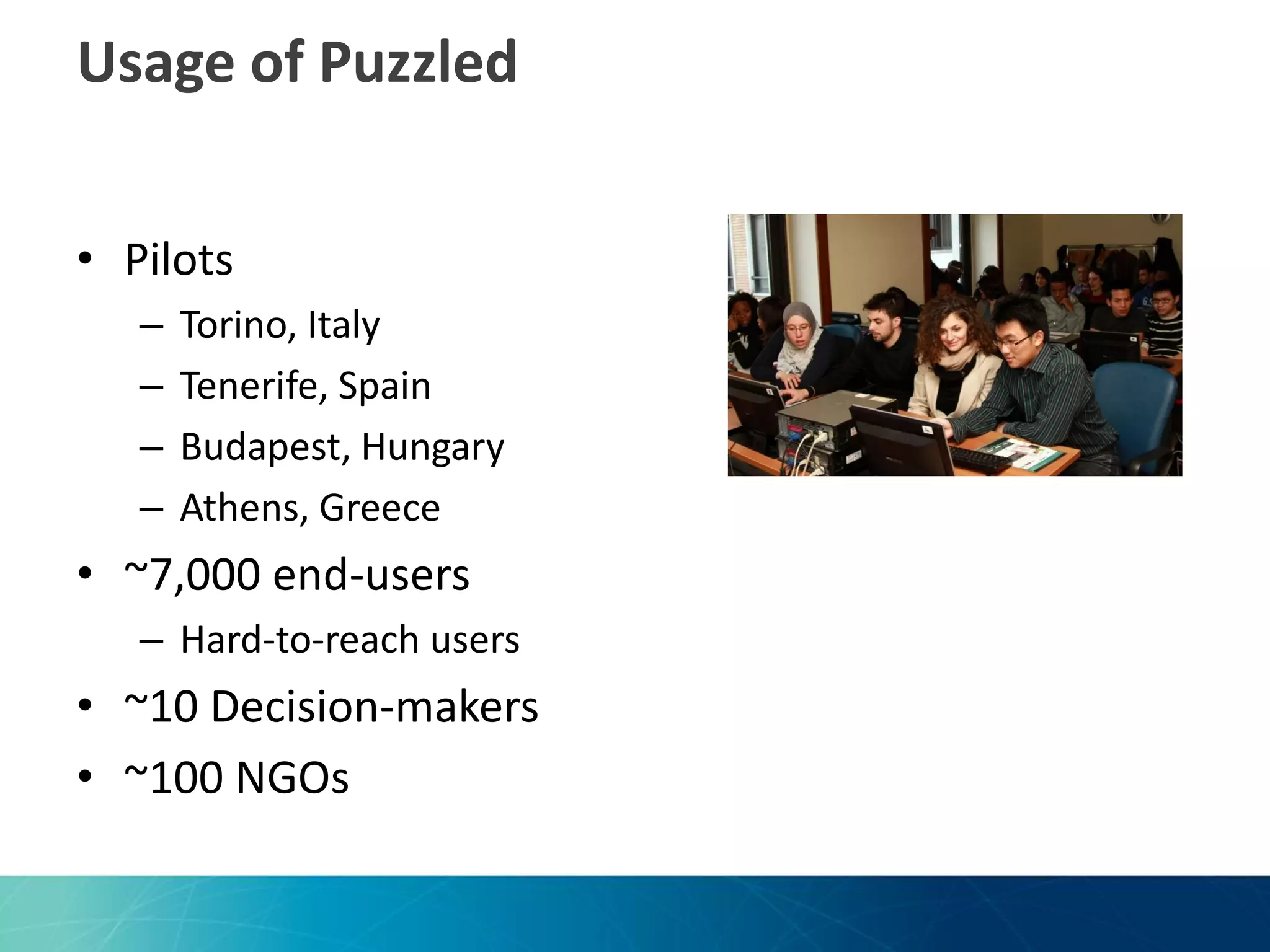 Usage of Puzzled
• Pilots
–
–
–
–

Torino, Italy
Tenerife, Spain
Budapest, Hungary
Athens, Greece

• ~7,000 end-users
– Hard-to-reach users

• ~10 Decision-makers
• ~100 NGOs

 