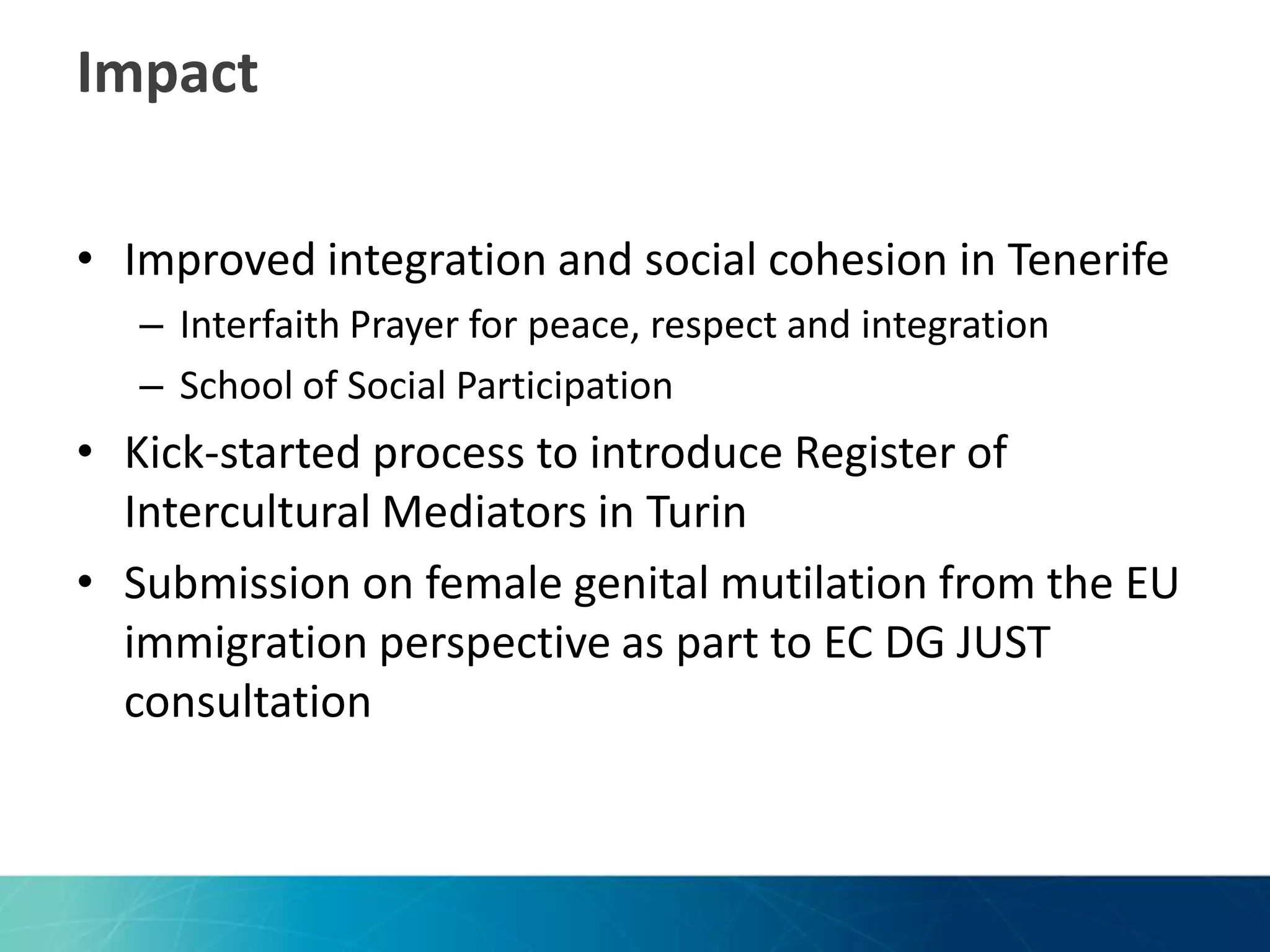 Impact
• Improved integration and social cohesion in Tenerife
– Interfaith Prayer for peace, respect and integration
– School of Social Participation

• Kick-started process to introduce Register of
Intercultural Mediators in Turin
• Submission on female genital mutilation from the EU
immigration perspective as part to EC DG JUST
consultation

 