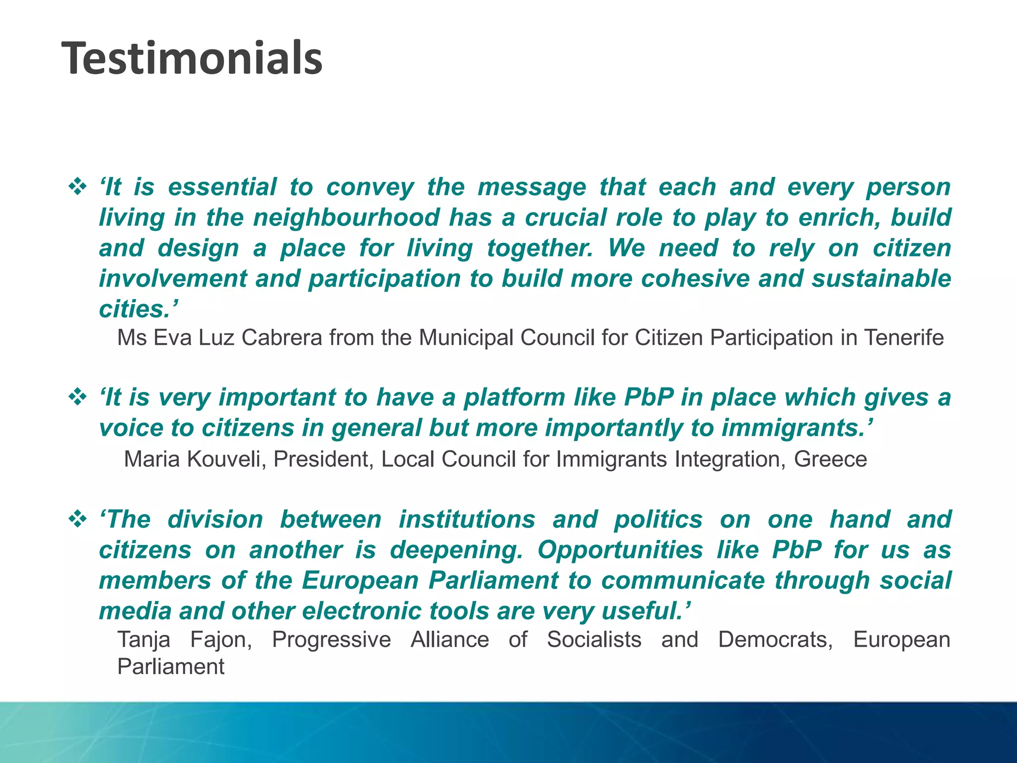 Testimonials
 ‘It is essential to convey the message that each and every person
living in the neighbourhood has a crucial role to play to enrich, build
and design a place for living together. We need to rely on citizen
involvement and participation to build more cohesive and sustainable
cities.’
Ms Eva Luz Cabrera from the Municipal Council for Citizen Participation in Tenerife

 ‘It is very important to have a platform like PbP in place which gives a
voice to citizens in general but more importantly to immigrants.’
Maria Kouveli, President, Local Council for Immigrants Integration, Greece

 ‘The division between institutions and politics on one hand and
citizens on another is deepening. Opportunities like PbP for us as
members of the European Parliament to communicate through social
media and other electronic tools are very useful.’
Tanja Fajon, Progressive Alliance of Socialists and Democrats, European
Parliament

 